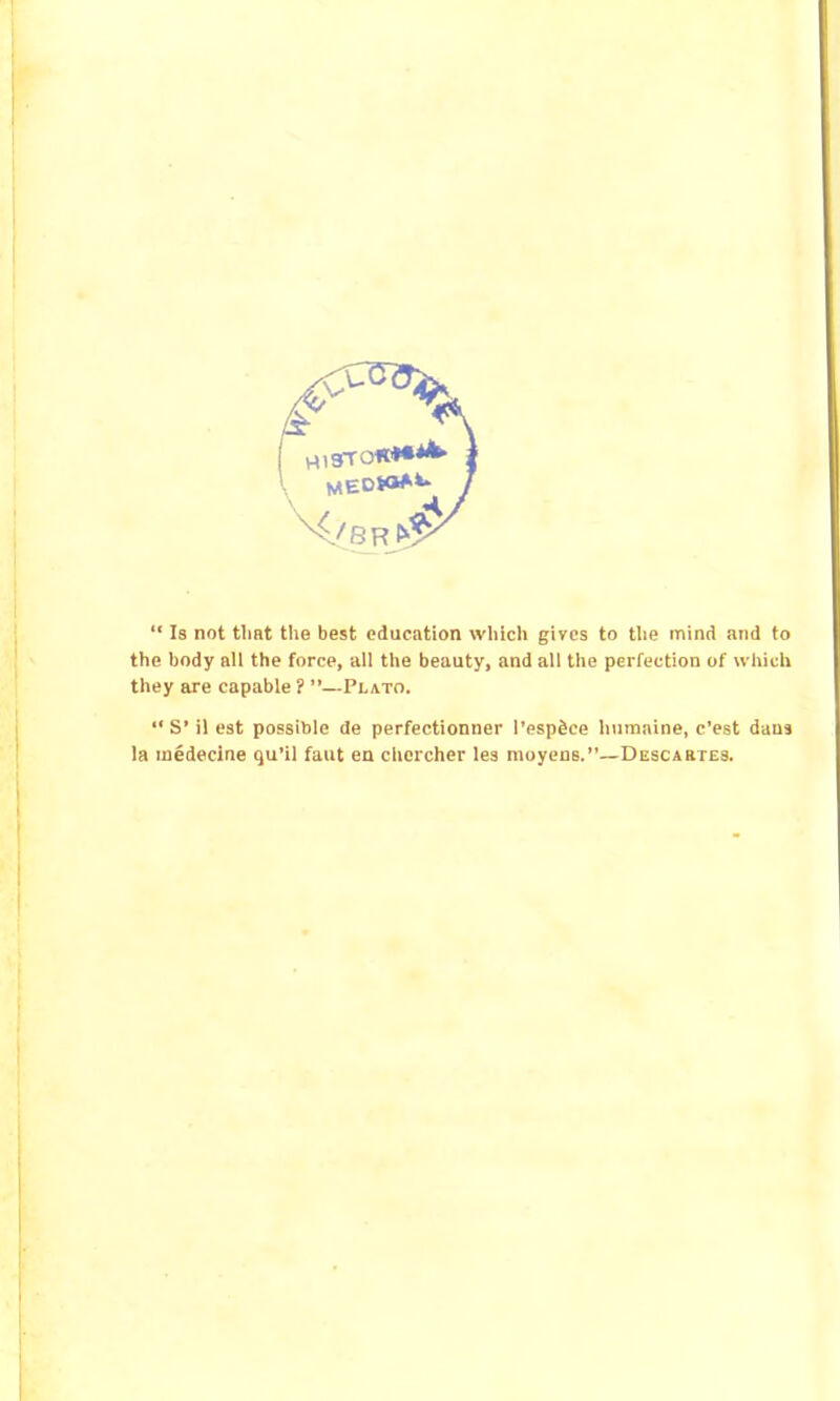 manrofrt**^ medsoA'**  Is not that the best education which gives to the mind and to the body all the force, all the beauty, and all the perfection of wliich they are capable ? ”—Plato. “ S’ il est possible de perfectionner I’espfice huraaine, c’est dans la medecine qu’il faut en chorcher les moyens.’’—Descartes.