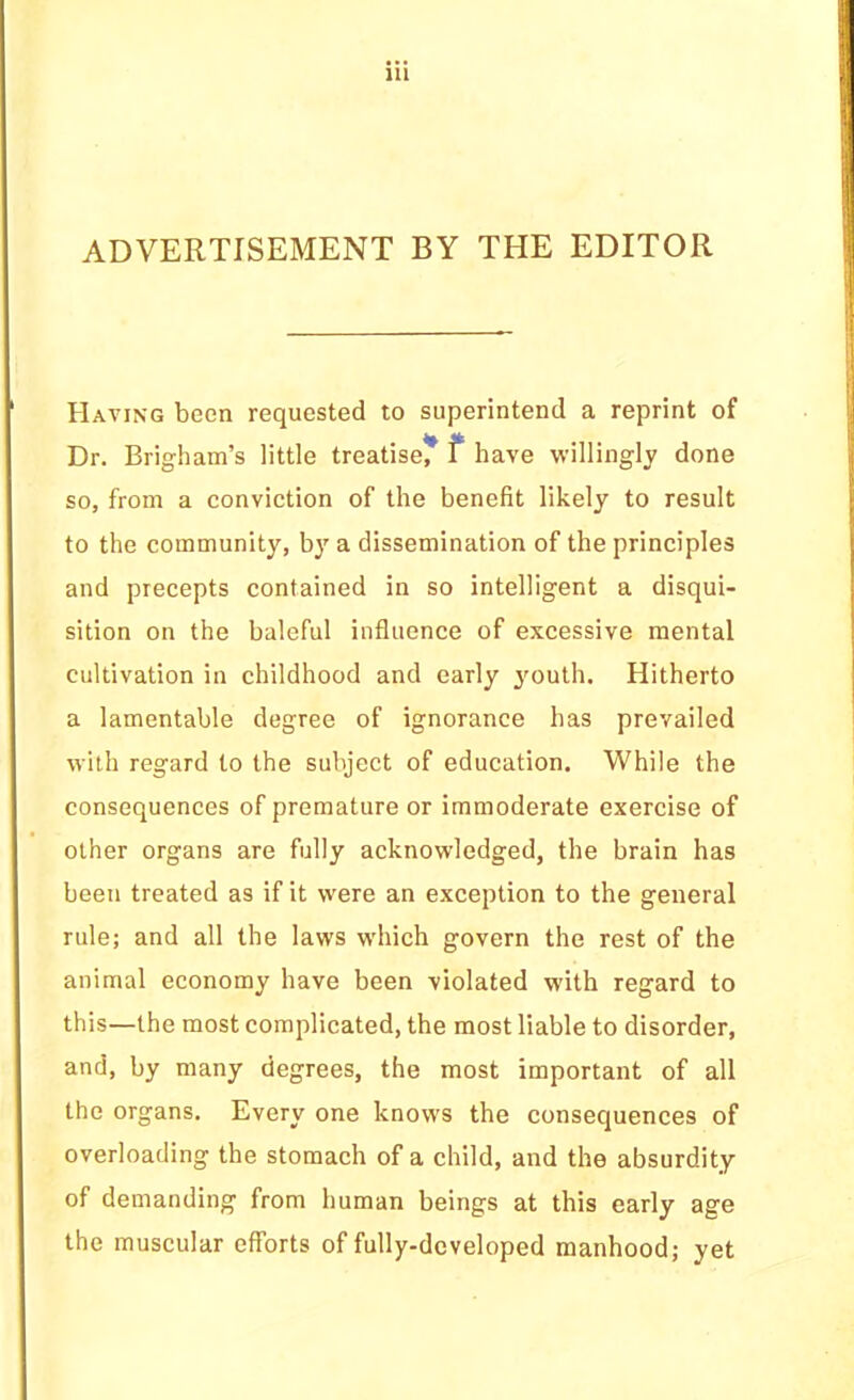 ADVERTISEMENT BY THE EDITOR Having been requested to superintend a reprint of Dr. Brigham’s little treatise^ f have willingly done so, from a conviction of the benefit likely to result to the community, bj' a dissemination of the principles and precepts contained in so intelligent a disqui- sition on the baleful influence of excessive mental cultivation in childhood and early youth. Hitherto a lamentable degree of ignorance has prevailed with regard to the subject of education. While the consequences of premature or immoderate exercise of other organs are fully acknowledged, the brain has been treated as if it were an exception to the general rule; and all the laws which govern the rest of the animal economy have been violated with regard to this—the most complicated, the most liable to disorder, and, by many degrees, the most important of all the organs. Every one knows the consequences of overloading the stomach of a child, and the absurdity of demanding from human beings at this early age the muscular efforts of fully-developed manhood; yet
