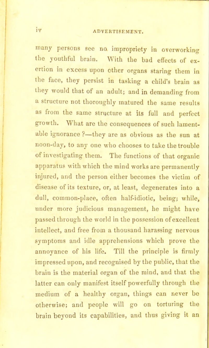 many persons sec na impropriety in overworking the youthful brain. With the bad effects of ex- ertion in excess upon other organs staring them in the face, they persist in tasking a child’s brain as they would that ot an adult; and in demanding from a structure not thoroughly matured the same results as from the same structure at its full and perfect growth. What are the consequences of such lament- able ignorance ?—they are as obvious as the sun at noon-day, to any one who chooses to take the trouble of investigating them. The functions of that organic apparatus with which the mind works are permanently injured, and the person either becomes the victim of disease of its texture, or, at least, degenerates into a dull, common-place, often half-idiotic, being; while, under more judicious management, he might have passed through the world in the possession of excellent intellect, and free from a thousand harassing nervous symptoms and idle apprehensions which prove the annoyance of his life. Till the principle is firmly impressed upon, and recognised by the public, that the brain is the material organ of the mind, and that the latter can only manifest itself powerfully through the medium of a healthy organ, things can never be otherwise; and people will go on torturing the brain beyond its capabilities, and thus giving it an I