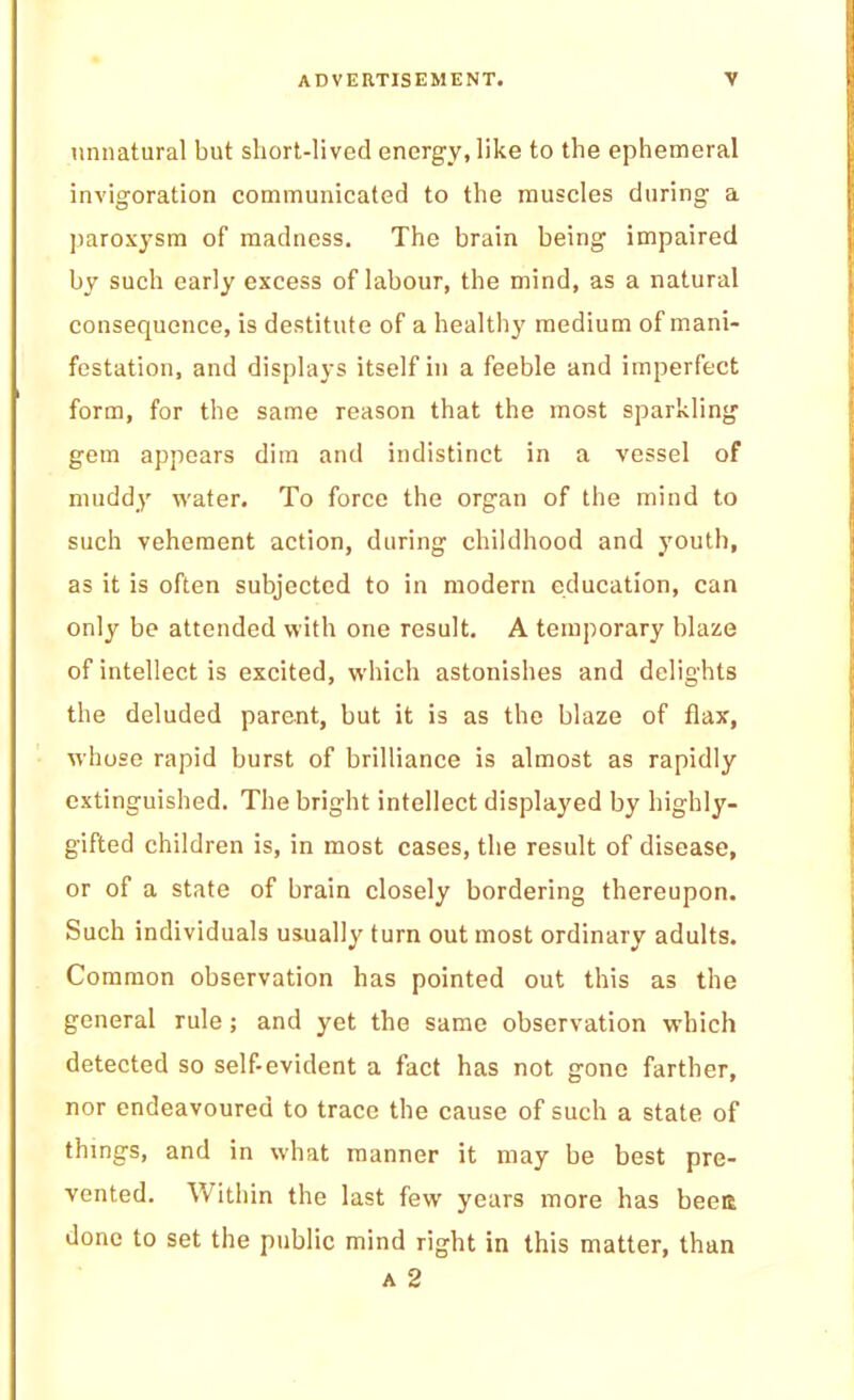 unnatural but short-lived energy, like to the ephemeral invigoration communicated to the muscles during a paroxysm of madness. The brain being impaired by such early excess of labour, the mind, as a natural consequence, is destitute of a healthy medium of mani- festation, and displays itself in a feeble and imperfect form, for the same reason that the most sparkling’ gem appears dim and indistinct in a vessel of muddy water. To force the organ of the mind to such vehement action, during childhood and youth, as it is often subjected to in modern education, can only be attended with one result, A temporary blaze of intellect is excited, which astonishes and delights the deluded parent, but it is as the blaze of flax, whose rapid burst of brilliance is almost as rapidly extinguished. The bright intellect displayed by highly- gifted children is, in most cases, the result of disease, or of a state of brain closely bordering thereupon. Such individuals usually turn out most ordinary adults. Common observation has pointed out this as the general rule; and yet the same observation which detected so self-evident a fact has not gone farther, nor endeavoured to trace the cause of such a state of things, and in what manner it may be best pre- vented. Within the last few years more has beett done to set the public mind right in this matter, than A 2