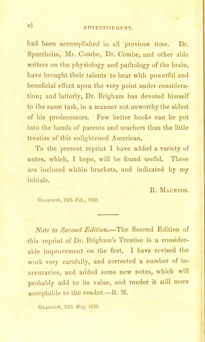 had been accomplished in all previous time. Dr. Spurzheim, Mr. Combe, Dr. Combe, and other able writers on the phj’siology and pathology of the brain, have brought their talents to bear with powerful and beneficial effect upon the very point under considera- tion; and latterly, Dr. Brigham has devoted himself to the same task, in a manner not unworthy the ablest of his predecessors. Few better books can be put into the hands of parents and teachers than the little treatise of this enlightened American. To the present reprint I have added a variety of notes, which, I hope, will be found useful. These are inclosed within brackets, and indicated by my initials. K. Macnish. Glasgow, \bth Fet., 1836. Note to Second Edition.—The Second Edition of this reprint of Dr. Brigham’s Treatise is a consider- able improvement on the first. I have revised the work very carefully, and corrected a number of in- accuracies, and added some new notes, which will probably add to its value, and render it still more acceptable to the reader.—R. M. Glasgow, IGth May, 183G.