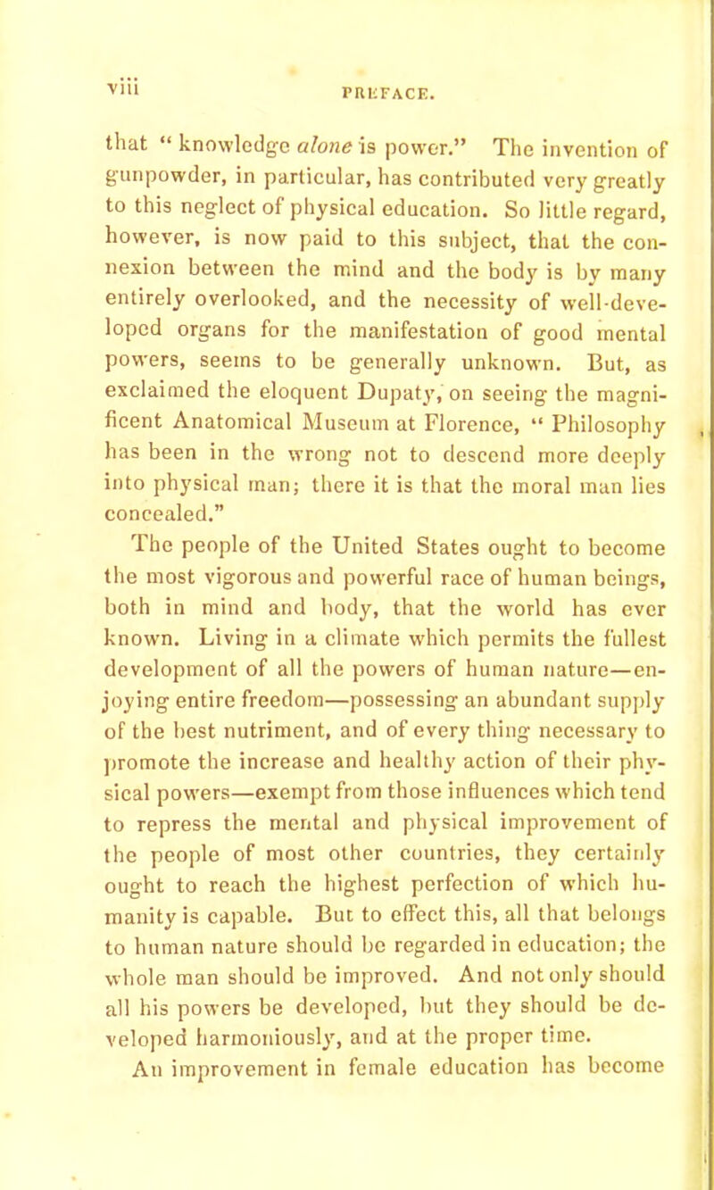 Till that “ knowledge alone power.” The invention of gunpowder, in particular, has contributed very greatly to this neglect of physical education. So little regard, however, is now paid to this subject, that the con- nexion between the mind and the body is bv many entirely overlooked, and the necessity of well-deve- loped organs for the manifestation of good mental powers, seems to be generally unknown. But, as exclaimed the eloquent Dupaty, on seeing the magni- ficent Anatomical Museum at Florence, “ Philosophy has been in the wrong not to descend more deeply into physical man; there it is that the moral man lies concealed.” The people of the United States ought to become the most vigorous and powerful race of human beings, both in mind and body, that the world has ever known. Living in a climate which permits the fullest development of all the powers of human nature—en- joying entire freedom—possessing an abundant supply of the best nutriment, and of every thing necessary to ])romote the increase and healthy action of their phy- sical powers—exempt from those influences which tend to repress the mental and physical improvement of the people of most other countries, they certainly ought to reach the highest perfection of which hu- manity is capable. But to effect this, all that belongs to human nature should bo regarded in education; the whole man should be improved. And not only should all his powers be developed, but they should be de- veloped harmoniously, and at the proper time. An improvement in female education has become