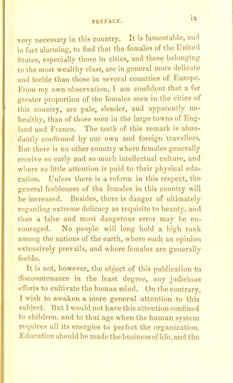 very necessary in this country. It is lamentable, and in fact alarming, to find that the females of the United States, especially those in cities, and these belonging to the most wealthy class, are in general more delicate and feeble than those in several countries of Europe. From my own observation, I am confident that a far greater proportion of the females seen in the cities of this country, are pale, slender, and apparently un- healthy, than of those seen in the large towns of Eng- land and France. The truth of this remark is abun- dantly confirmed by our own and foreign travellers. But there is no other country where females generally receive so early and so much intellectual culture, and where so little attention is paid to their physical edu- cation. Unless there is a reform in this respect, the general feebleness of the females in this country will be increased. Besides, there is danger of ultimately regarding extreme delicacy as requisite to beauty, and thus a false and most dangerous error may be en- couraged. No people will long hold a high rank among the nations of the earth, where such an opinion extensively prevails, and where females are generally feeble. It is not, however, the object of this publication to discountenance in the least degree, any judicious efforts to cultivate the human mind. On the contrary, I wish to awaken a more general attention to this subject. But I would not have this attention confined to children, and to that age when the human system requires all its energies to perfect the organization. Education should be made the business of life, and the