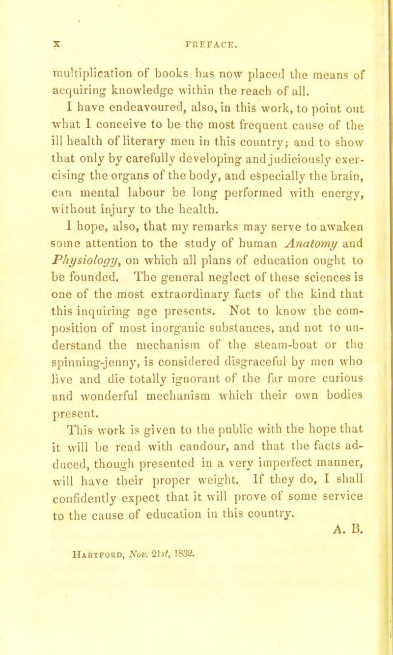 lEultiplication of books bas now placed tlie means of acquiring knowledge within the reach of all. I have endeavoured, also, in this work, to point out what 1 conceive to be the most frequent cause of the ill health of literary men in this country; and to show that only by carefully developing and judiciously exer- cising the organs of the body, and especially the brain, can mental labour be long performed with energy, without injury to the health. 1 hope, also, that my remarks may serve to awaken some attention to the study of human Anatomy and Physiology, on which all plans of education ought to be founded. The general neglect of these sciences is one of the most extraordinary facts of the kind that this inquiring age presents. Not to know the com- position of most inorganic substances, and not to un- derstand the mechanism of the steam-boat or the spinning-jenny, is considered disgraceful by men who live and die totally ignorant of the far more curious and wonderful mechanism which their own bodies present. This work is given to the public with the hope that it will be read with candour, and that the facts ad- duced, though presented in a very imperfect manner, will have their j)roper weight. If they do, I shall confidently expect that it will prove of some service to the cause of education in this country. A. B, Hartfohd, Nuv. 1832.