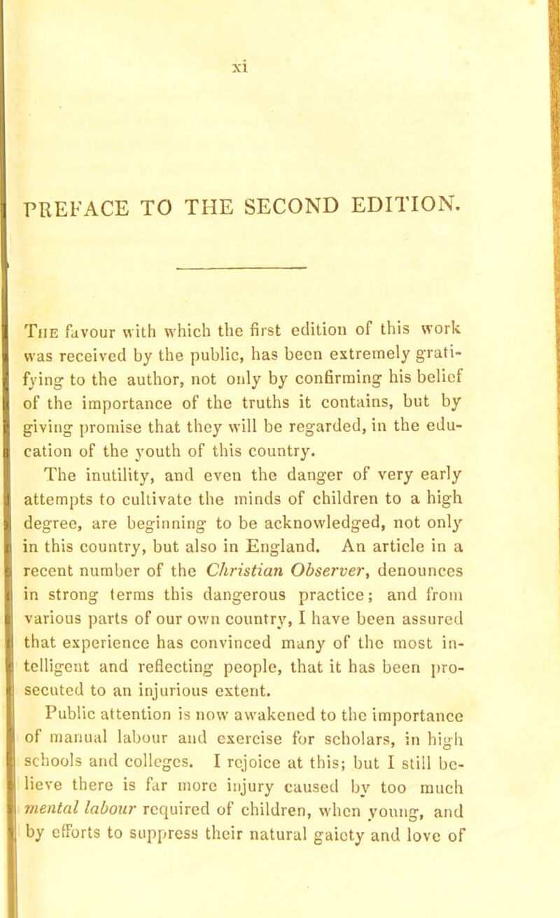 PREFACE TO THE SECOND EDITION. The favour with w'hich the first edition of this work was received by the public, has been extremely grati- fying to the author, not only by confirming his belief of the importance of the truths it contains, but by giving promise that they will be regarded, in the edu- cation of the youth of this country. The inutility, and even the danger of very early attempts to cultivate the minds of children to a high degree, are beginning to be acknowledged, not only in this country, but also in England. An article in a recent number of the Christian Observer, denounces in strong terms this dangerous practice; and from various parts of our own country, I have been assured that experience has convinced many of the most in- telligent and reflecting people, that it has been pro- secuted to an injurious extent. Public attention is now awakened to the importance of manual labour and exercise for scholars, in high schools and colleges. I rejoice at this; but I still be- lieve there is far more injury caused by too much mental labour required of children, when young, and by efforts to suppress their natural gaiety and love of