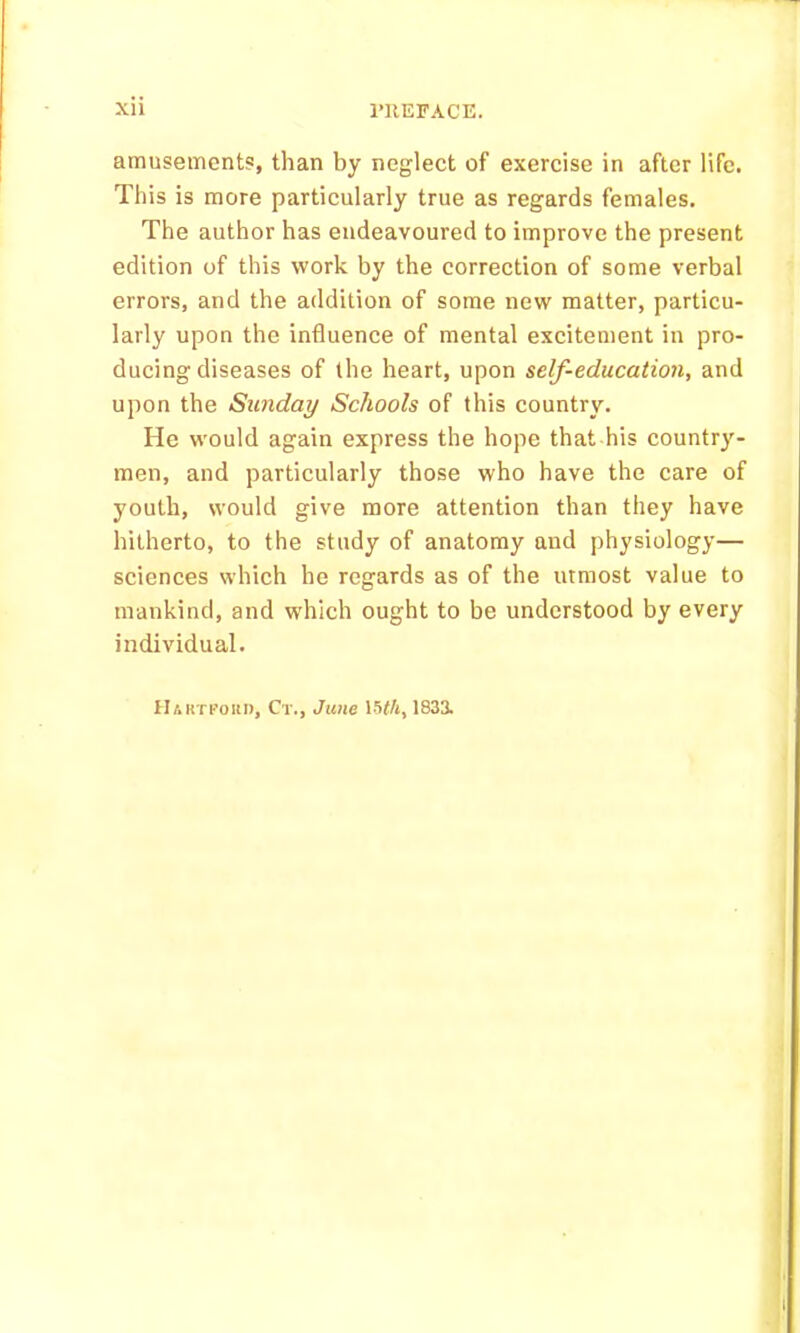 amusement?, than by neglect of exercise in after life. This is more particularly true as regards females. The author has endeavoured to improve the present edition of this work by the correction of some verbal errors, and the addition of some new matter, particu- larly upon the influence of mental excitement in pro- ducing diseases of the heart, upon self-education, and upon the Sunday Schools of this country. He would again express the hope that his country- men, and particularly those who have the care of youth, would give more attention than they have hitherto, to the study of anatomy and physiology— sciences which he regards as of the utmost value to mankind, and which ought to be understood by every individual. Hahtfoiu), Ct., June 15#A, 1833.