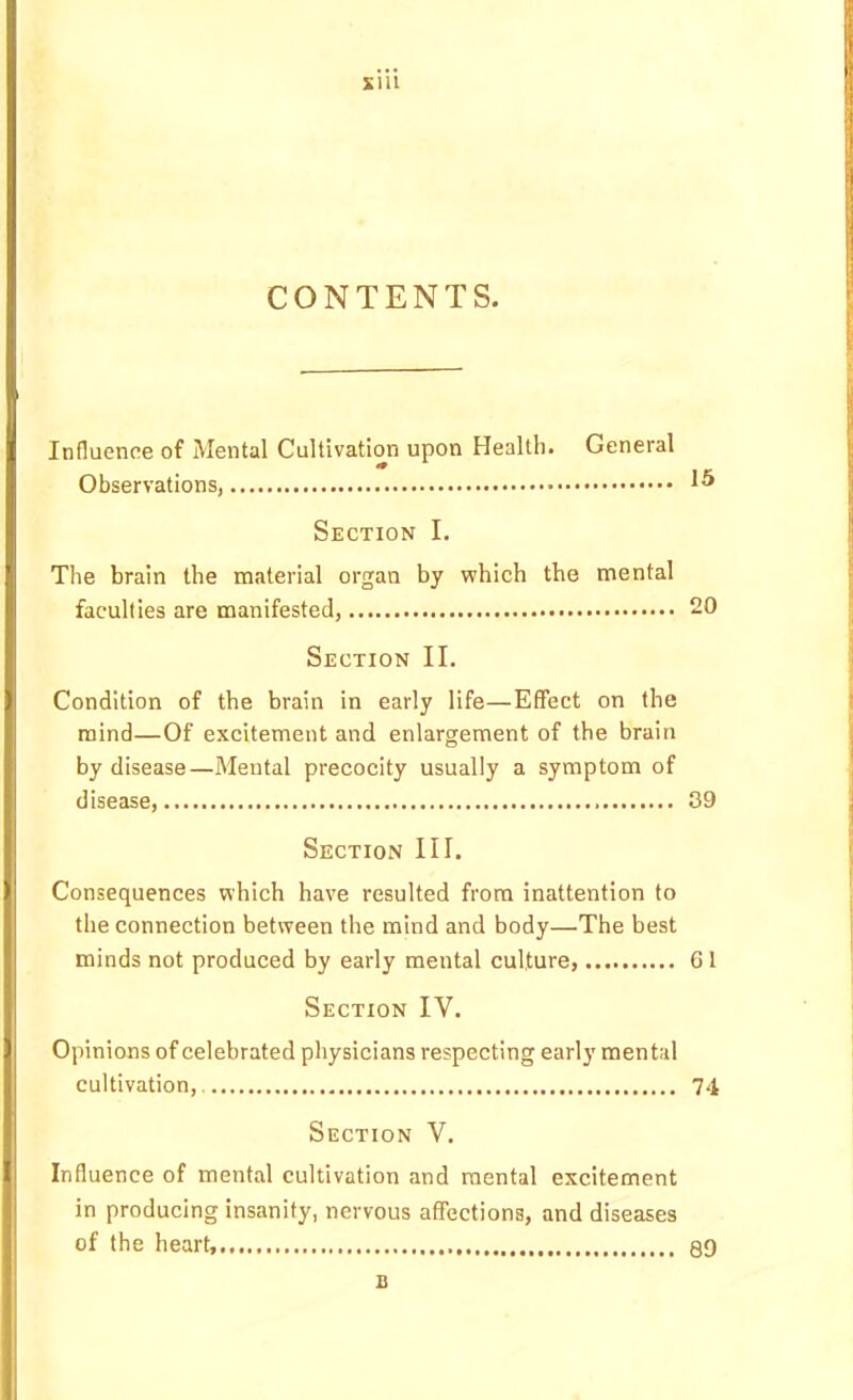 sni CONTENTS. Influence of Mental Cultivation upon Health. General Observations, Section I. The brain the material organ by which the mental faculties are manifested, 20 Section II. Condition of the brain in early life—Effect on the mind—Of excitement and enlargement of the brain by disease—Mental precocity usually a symptom of disease, 39 Section III. Consequences which have resulted from inattention to the connection between the mind and body—The best minds not produced by early mental culture, 61 Section IV. Opinions of celebrated physicians respecting early mental cultivation, 74 Section V. Influence of mental cultivation and mental excitement in producing insanity, nervous affections, and diseases of the heart, 39 B