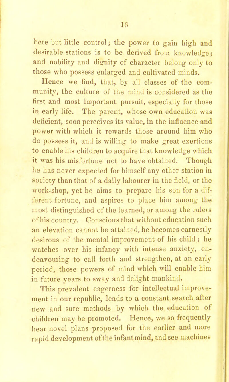 If> here but little control; the power to gain high and desirable stations is to be derived from knowledge; and nobility and dignity of charaeter belong only to those who possess enlarged and cultivated minds. Hence we find, that, by all classes of the com- munity, the culture of the mind is considered as the first and most important pursuit, especially for those in early life. The parent, whose own education was deficient, soon perceives its value, in the influence and power with w'hich it rewards those around him who do possess it, and is willing to make great exertions to enable his children to acquire that knowledge which it was his misfortune not to have obtained. Though he has never expected for himself any other station in society than that of a daily labourer in the field, or the work-shop, yet he aims to prepare his son for a dif- ferent fortune, and aspires to place him among the most distinguished of the learned, or among the rulers of his countr3% Conscious that without education such an elevation cannot be attained, he becomes earnestly desirous of the mental improvement of his child ; he watches over his infancy with intense anxiety, en- deavouring to call forth and strengthen, at an early period, those powers of mind which will enable him in future years to sway and delight mankind. This prevalent eagerness for intellectual improve- ment in our republic, leads to a constant search after new and sure methods by which the education of children may be promoted. Hence, we so frequently hear novel plans proposed for the earlier and more rapid development of the infant mind, and see machines h