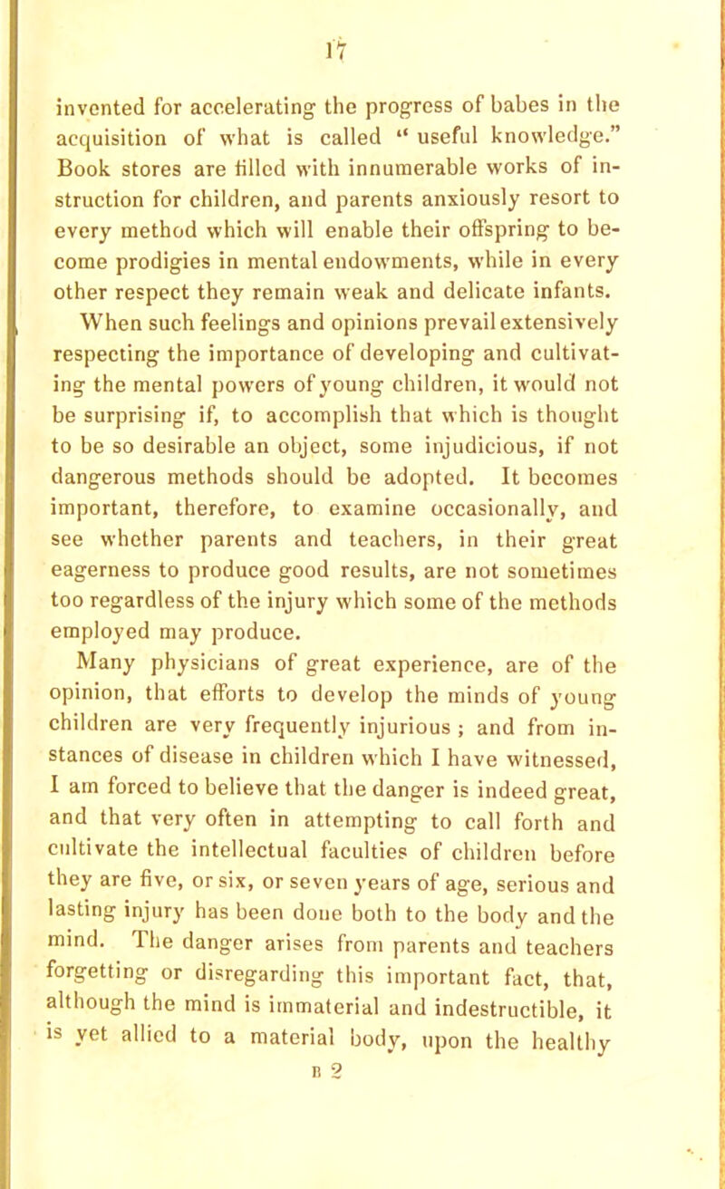 invented for accelerating' the progress of babes in the acquisition of what is called “ useful knowledge.” Book stores are tilled with innunaerable works of in- struction for children, and parents anxiously resort to every method which will enable their offspring to be- come prodigies in mental endowments, while in every other respect they remain weak and delicate infants. When such feelings and opinions prevail extensively respecting the importance of developing and cultivat- ing the mental powers of young children, it would not be surprising if, to accomplish that which is thought to be so desirable an object, some injudicious, if not dangerous methods should be adopted. It becomes important, therefore, to examine occasionally, and see whether parents and teachers, in their great eagerness to produce good results, are not sometimes too regardless of the injury which some of the methods employed may produce. Many physicians of great experience, are of the opinion, that efforts to develop the minds of young children are very frequently injurious ; and from in- stances of disease in children which I have witnessed, I am forced to believe that the danger is indeed great, and that very often in attempting to call forth and cultivate the intellectual faculties of children before they are five, or six, or seven years of age, serious and lasting injury has been done both to the body and the mind. The danger arises from parents and teachers forgetting or disregarding this important fact, that, although the mind is immaterial and indestructible, it is yet allied to a material body, upon the healthy n 2