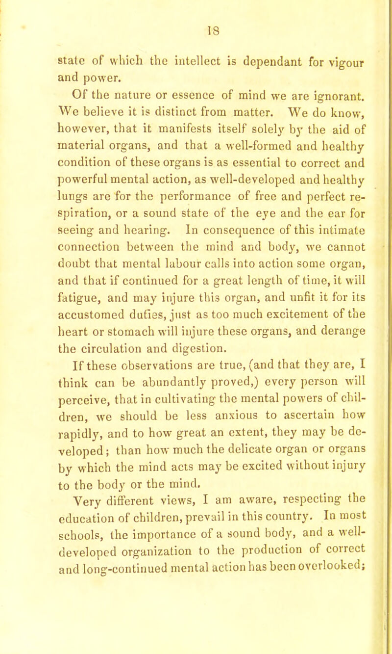 state of which the intellect is dependant for vigour and power. Of the nature or essence of mind we are ignorant. We believe it is distinct from matter. We do know, however, that it manifests itself solely' by the aid of material organs, and that a well-formed and healthy condition of these organs is as essential to correct and powerful mental action, as well-developed and healthy lungs are for the performance of free and perfect re- spiration, or a sound state of the eye and the ear for seeing and hearing. In consequence of this intimate connection between the mind and body, we cannot doubt that mental labour calls into action some organ, and that if continued for a great length of time, it will fatigue, and may injure this organ, and unfit it for its accustomed duties, just as too much excitement of the heart or stomach will injure these organs, and derange the circulation and digestion. If these observations are true, (and that they are, I think can be abundantly proved,) every person will perceive, that in cultivating the mental powers of chil- dren, w'e should be less anxious to ascertain how rapidly, and to how great an extent, they may be de- veloped ; than how much the delicate organ or organs by which the mind acts may be excited without injury to the body or the mind. Very different views, I am aware, respecting the education of children, prevail in this country. In most schools, the importance of a sound body, and a well- developed organization to the production of correct and long-continued mental action has been overlooked;