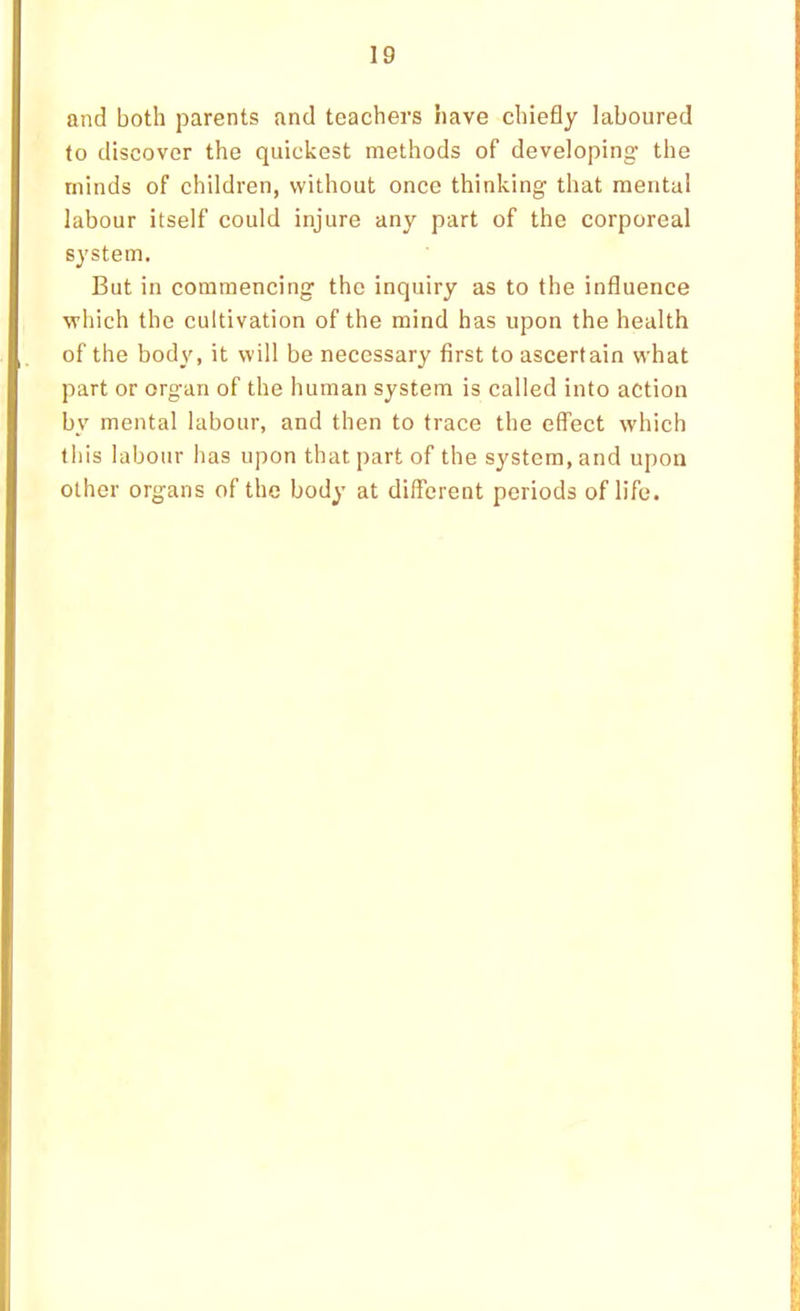 and both parents and teachers have chiefly laboured to discover the quickest methods of developing the minds of children, without once thinking that mental labour itself could injure any part of the corporeal system. But in commencing the inquiry as to the influence which the cultivation of the mind has upon the health of the body, it will be necessary first to ascertain what part or organ of the human system is called into action by mental labour, and then to trace the effect which this labour has upon that part of the system, and upon other organs of the body at different periods of life.