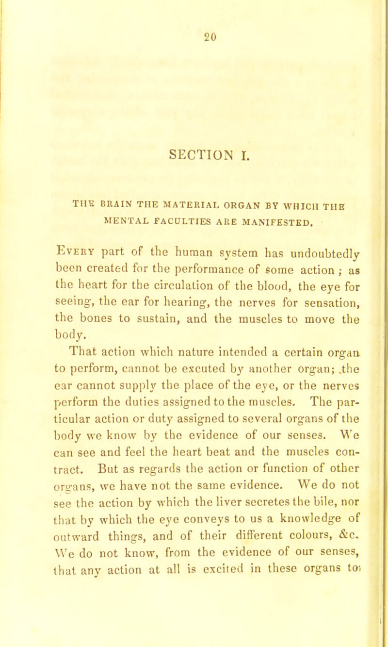 SECTION I. THE BRAIN THE MATERIAL ORGAN BY WHICH THE MENTAL FACULTIES ARE MANIFESTED, Every part of the human system has undoubtedly been created for the performance of some action ; as the heart for the circulation of the blood, the eye for seeing, the ear for hearing, the nerves for sensation, the bones to sustain, and the muscles to move the body. That action which nature intended a certain orgaa to perform, cannot be excuted by another organ; .the ear cannot sup])!}'^ the place of the eye, or the nerves f>erform the duties assigned to the muscles. The par- ticular action or duty assigned to several organs of the body we know by the evidence of our senses. We can see and feel the heart beat and the muscles con- tract, But as regards the action or function of other ors-ans, we have not the same evidence. We do not see the action by which the liver secretes the bile, nor that by which the eye conveys to us a knowledge of outward things, and of their different colours, &c. We do not know, from the evidence of our senses, that any action at all is excited in these organs to;