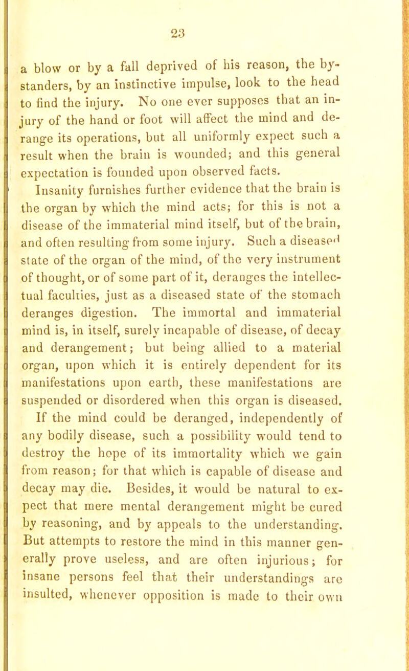 a, blow or by s, fall deprived of his reason, the by- standers, by an instinctive impulse, look to the head to find the injury. No one ever supposes that an in- jury of the hand or foot will affect the mind and de- range its operations, but all uniformly expect such a result when the brain is wounded; and this general expectation is founded upon observed facts. Insanity furnishes further evidence that the brain is the organ by which the mind acts; for this is not a disease of the immaterial mind itself, but of the brain, and often resulting from some injury. Such a disease'' state of the organ of the mind, of the very instrument of thought, or of some part of it, deranges the intellec- tual faculties, just as a diseased state of the stomach deranges digestion. The immortal and immaterial mind is, in itself, surely incapable of disease, of decay and derangement; but being allied to a material organ, upon which it is entirely dependent for its manifestations upon earth, these manifestations are suspended or disordered when this organ is diseased. If the mind could be deranged, independently of any bodily disease, such a possibility would tend to destroy the hope of its immortality which vve gain from reason; for that which is capable of disease and decay may die. Besides, it would be natural to ex- pect that mere mental derangement might be cured by reasoning, and by appeals to the understanding. But attempts to restore the mind in this manner gen- erally prove useless, and are often injurious; for insane persons feel that their understandings are insulted, whenever opposition is made to their own