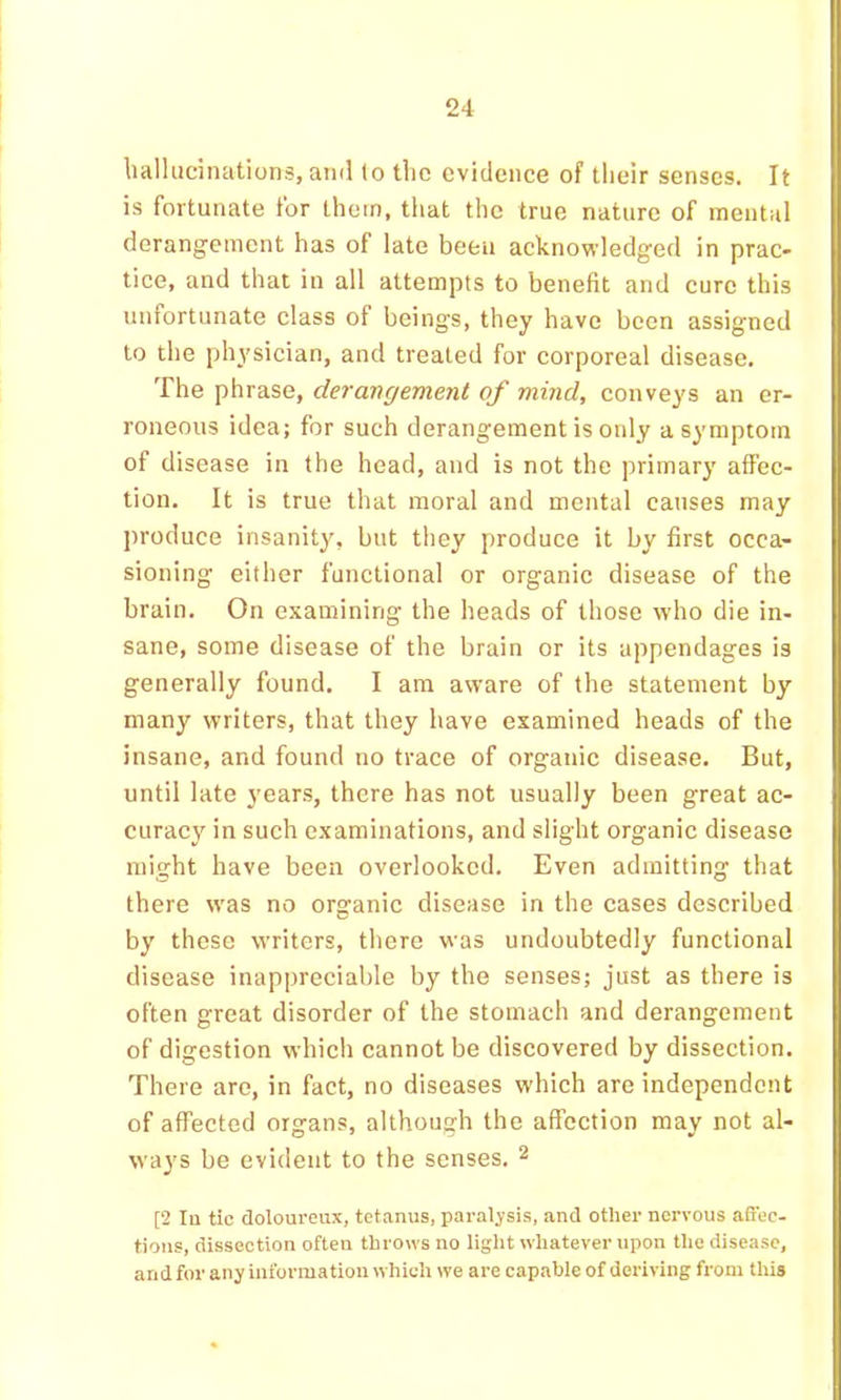 liallucinations, and (o tlic evidence of tlieir senses. It is fortunate for them, tliat the true nature of mental derangement has of late been acknowledged in prac- tice, and that in all attempts to benefit and cure this unfortunate class of beings, they have been assigned to the physician, and treated for corporeal disease. The phrase, derangement of mind, conveys an er- roneous idea; for such derangement is only a symptom of disease in the head, and is not the primary affec- tion. It is true that moral and mental causes may produce insanity, but they produce it by first occa- sioning either functional or organic disease of the brain. On examining the heads of those who die in- sane, some disease of the brain or its appendages is generally found. I am aware of the statement by many writers, that they have examined heads of the insane, and found no trace of organic disease. But, until late years, there has not usually been great ac- curacy in such examinations, and slight organic disease might have been overlooked. Even admitting that there was no organic disease in the cases described by these writers, tliere was undoubtedly functional disease inappreciable by the senses; just as there is often great disorder of the stomach and derangement of digestion which cannot be discovered by dissection. There are, in fact, no diseases which are independent of affected organs, although the affection may not al- ways be evident to the senses. ^ [2 lu tic doloureux, tetanus, paralysis, and other nervous affec- tions, dissection often throws no liglit whatever upon tlic disease, and for any information which we are capable of deriving from this