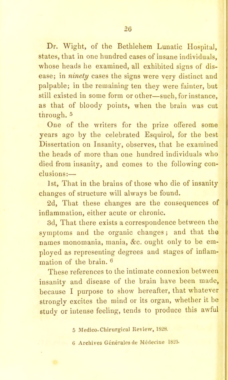 Dr. Wight, of the Bethlehem Lunatic Hospital, states, that in one hundred cases of insane individuals, whose heads he examined, all exhibited signs of dis- ease; in ninety cases the signs were very distinct and palpable; in the remaining ten they were fainter, but still existed in some form or other—such, for instance, as that of bloody points, when the brain was cut through.5 One of the writers for the prize offered some years ago by the celebrated Esquirol, for the best Dissertation on Insanitjq observes, that he examined the heads of more than one hundred individuals who died from insanity, and comes to the following con- clusions:— 1st, That in the brains of those who die of insanity changes of structure will always be found. 2d, That these changes are the consequences of inflammation, either acute or chronic. 3d, That there exists a correspondence between the symptoms and the organic changes; and that the names monomania, mania, &c. ought only to be em- ployed as representing degrees and stages of inflam- mation of the brain. ® These references to the intimate connexion between insanity and disease of the brain have been made, because I purpose to show hereafter, that whatever strongly excites the mind or its organ, whether it be study or intense feeling, tends to produce this awful 5 Medico-Chirurgical Review, 1S28. 6 Archives Generalesde Medeciue 1825*
