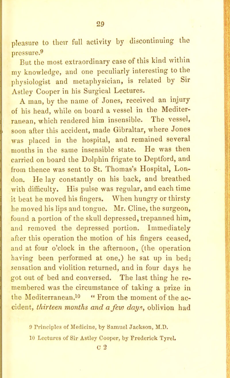 pleasure to tlicir full activity by discontinuing the pressure.^ But the most extraordinary case of this kind within my knowledge, and one peculiarly interesting to the physiologist and metaphysician, is related by Sir Astley Cooper in his Surgical Lectures, A man, by the name of Jones, received an injury of his head, while on board a vessel in the Mediter- ranean, which rendered him insensible. The vessel, soon after this accident, made Gibraltar, where Jones was placed in the hospital, and remained several months in the same insensible state. He was then carried on board the Dolphin frigate to Deptford, and from thence was sent to St. Thomas’s Hospital, Lon- don, He lay constantly on his back, and breathed M'ith difficulty. His pulse was regular, and each time it beat he moved his fingers. When hungry or thirsty he moved his lips and tongue. Mr. Cline, the surgeon, found a portion of the skull depressed, trepanned him, and removed the depressed portion. Immediately after this operation the motion of his fingers ceased, and at four o’clock in the afternoon, (the operation having been performed at one,) he sat up in bed; sensation and violition returned, and in four days he got out of bed and conversed. The last thing he re- membered was the circumstance of taking a prize in the Mediterranean.^^ “ From the moment of the ac- cident, thirteen months and afcv) days, oblivion had 9 rrinciplcs of Medicine, by Samuel Jackson, M.D. 10 Lectures of Sir Astley Cooper, by Frederick TyreL C 2