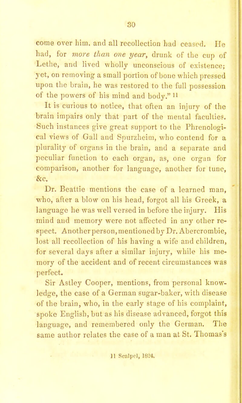 come over him. and all recollection had ceased. He had, for more than one year, drunk of the cup of Lethe, and lived wholly unconscious of existence; yet, on removing a small portion of bone which pressed upon the brain, he w'as restored to the full possession of the powers of his mind and body.” n It is curious to notice, that often an injury of the brain impairs only that part of the mental faculties. Such instances give great support to the Phrenologi- cal views of Gall and Spurzheim, who contend for a pluralit)' of organs in the brain, and a separate and peculiar function to each organ, as, one organ for comparison, another for language, another for tune, &c. Dr. Beattie mentions the case of a learned man, who, after a blow on his head, forgot all his Greek, a language he was well versed in before the injury. His mind and memory were not affected in any other re- spect. Another person, mentioned bj’Dr. Abercrombie, lost all recollection of his having a wife and children, for several days after a similar injury, while his me- mory of the accident and of recent circumstanees was perfect. Sir Astley Cooper, mentions, from personal know- ledge, the case of a German sugar-baker, with disease of the brain, who, in the early stage of his complaint, spoke English, but as his disease advanced, forgot this language, and remembered only the German. The same author relates the case of a man at St. Thomas’s 11 Scalpel, 1834.