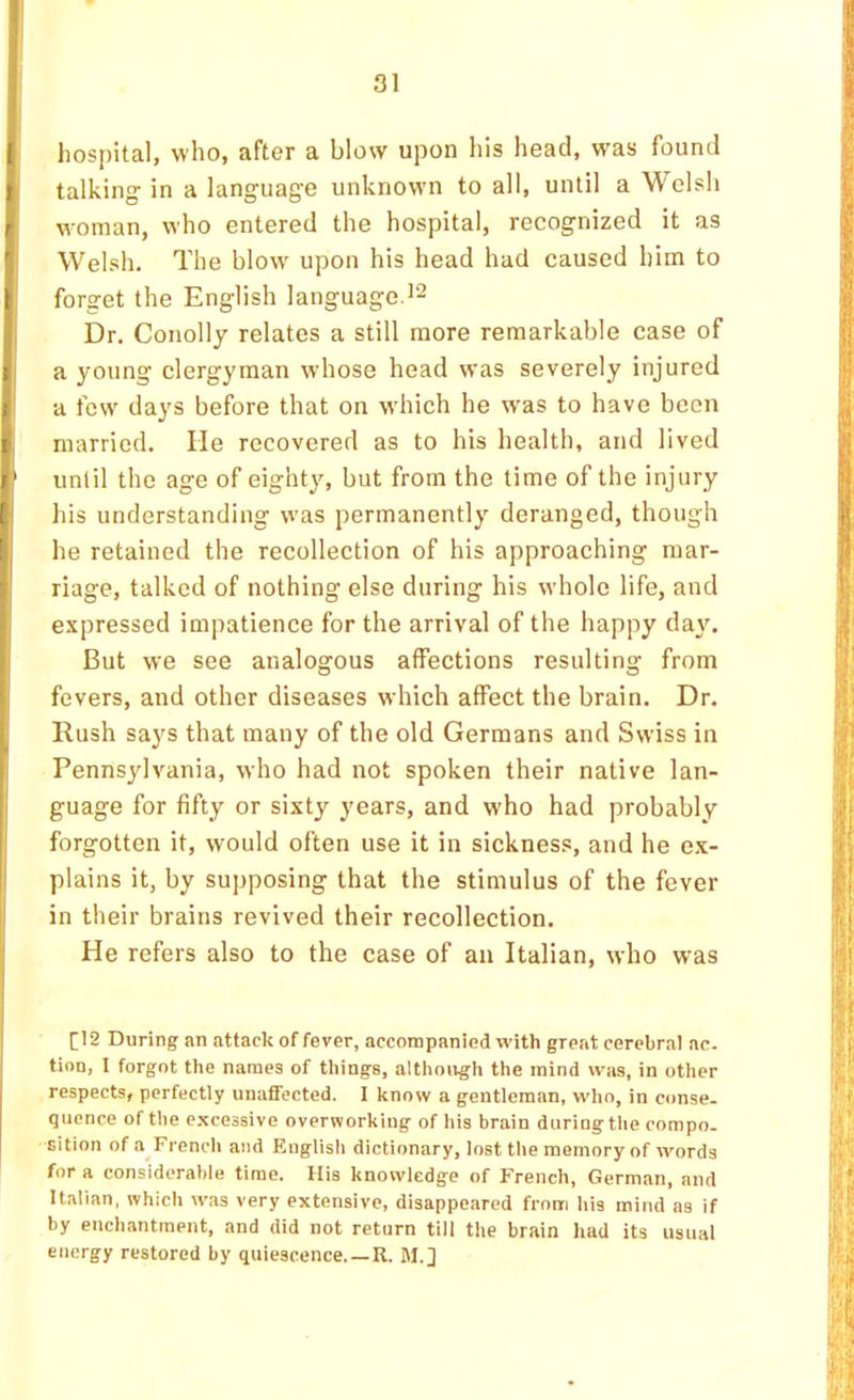 liospital, who, after a blow upon his head, was found talking- in a language unknown to all, until a Welsh woman, who entered the hospital, recognized it as Welsh. The blow- upon his head had caused him to forget the English language.'2 Dr. Conolly relates a still more remarkable case of a young clergyman whose head was severely injured a few days before that on w-hich he was to have been married. He recovered as to his health, and lived until the age of eighty, but from the time of the injury his understanding was permanently deranged, though he retained the recollection of his approaching mar- riage, talked of nothing else during his whole life, and expressed impatience for the arrival of the happy day. But we see analogous affections resulting from fevers, and other diseases which affect the brain. Dr. Rush says that many of the old Germans and Swiss in Pennsylvania, who had not spoken their native lan- guage for fifty or sixty years, and who had probably forgotten it, would often use it in sickness, and he e.x- plains it, by supposing that the stimulus of the fever in their brains revived their recollection. He refers also to the case of an Italian, who was [12 During an attack of fever, accompanied with great cerebral ae. tinn, I forgot the names of things, although the mind was, in other respects, perfectly unaffected. I know a gentleman, who, in conse- quence of the excessive overworking of his brain during the compo. sition of a French and English dictionary, lost the memory of words for a considerable time. His knowledge of French, German, and Italian, which was very extensive, disappeared from his mind as if by enchantment, and did not return till the brain had its usual energy restored by quiescence R. M.]