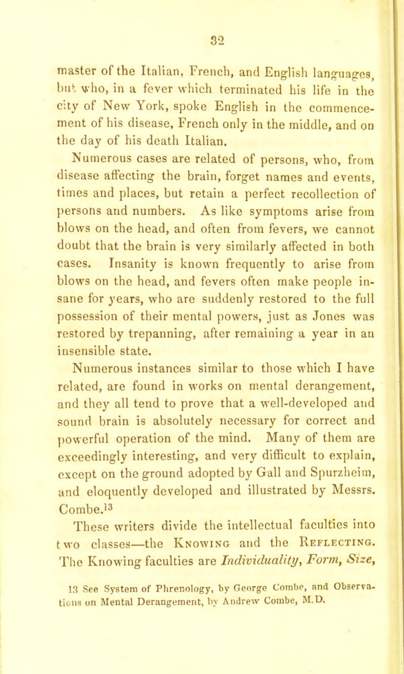 master of the Italian, French, and English languages, hut who, in a fever which terminated his life in the city of New York, spoke English in the commence- ment of his disease, French only in the middle, and on the day of his death Italian. Numerous cases are related of persons, who, from disease alFecting the brain, forget names and events, times and places, but retain a perfect recollection of persons and numbers. As like symptoms arise from blows on the head, and often from fevers, we cannot doubt that the brain is very similarly affected in both cases. Insanity is known frequently to arise from blows on the head, and fevers often make people in- sane for years, who are suddenly restored to the full possession of their mental powers, just as Jones was restored by trepanning, after remaining a year in an insensible state. Numerous instances similar to those which I have related, are found in works on mental derangement, and thej' all tend to prove that a well-developed and sound brain is absolutely necessary for correct and powerful operation of the mind. Many of them are exceedingly interesting, and very difficult to explain, except on the ground adopted by Gall and Spurzheim, and eloquently developed and illustrated by Messrs. Combe.** These writers divide the intellectual faculties into two classes—the Knowing and the Reflecting. The Knowing faculties are Individuality, Form, Size, 13 See System of Phrenology, by George Combe, and Observa- tions on Mental Derangement, by Andrew Combe, M.D.
