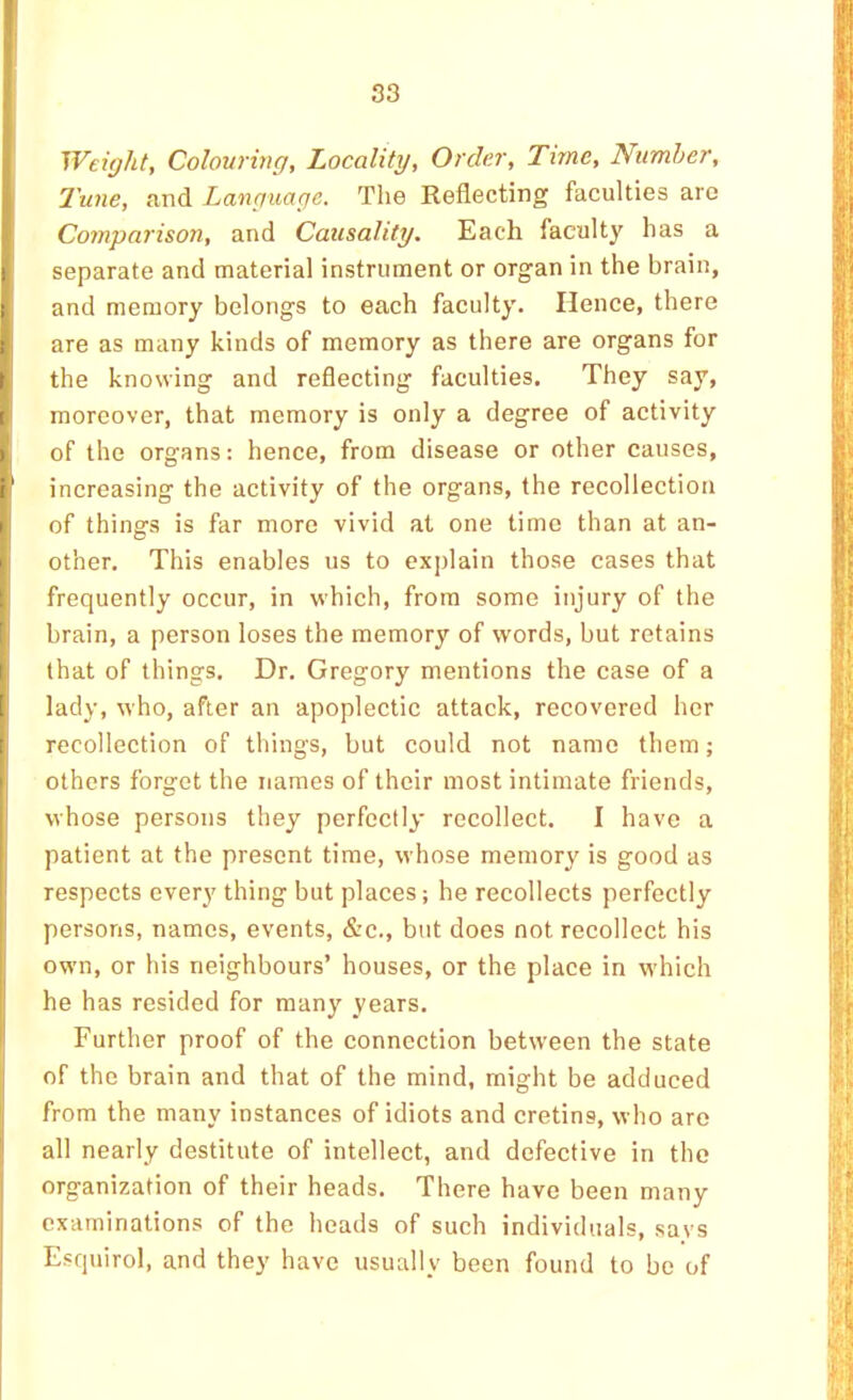 Weight, Colouring, Locality, Order, Time, Number, Tune, and Language. The Reflecting faculties are Comparison, and Causality. Each faculty has a separate and material instrument or organ in the brain, and memory belongs to each faculty. Hence, there are as many kinds of memory as there are organs for the knowing and reflecting faculties. They say, moreover, that memory is only a degree of activity of the organs: hence, from disease or other causes, increasing the activity of the organs, the recollection of things is far more vivid at one time than at an- other. This enables us to explain those cases that frequently occur, in which, from some injury of the brain, a person loses the memory of words, but retains that of things. Dr. Gregory mentions the case of a lady, who, after an apoplectic attack, recovered her recollection of things, but could not name them; others forget the names of their most intimate friends, whose persons they perfectly recollect. I have a patient at the present time, whose memory is good as respects every thing but places; he recollects perfectly persons, names, events, &c., but does not recollect his own, or his neighbours’ houses, or the place in which he has resided for many years. Further proof of the connection between the state of the brain and that of the mind, might be adduced from the many instances of idiots and cretins, who are all nearly destitute of intellect, and defective in the organization of their heads. There have been many examinations of the heads of such individuals, savs Esquirol, and they have usually been found to be of