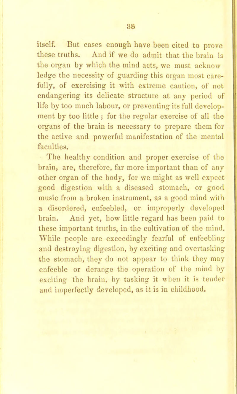 itself. But cases enough have been cited to prove these truths. And if we do admit that the brain is the organ by which the mind acts, we must acknow ledge the necessity of guarding this organ most care- fully, of exercising it with extreme caution, of not endangering its delicate structure at any period of life by too much labour, or preventing its full develop- ment by too little ; for the regular exercise of all the organs of the brain is necessary to prepare them for the active and powerful manifestation of the mental faculties. The healthy condition and proper exercise of the brain, are, therefore, far more important than of any other organ of the body, for we might as well expect good digestion with a diseased stomach, or good music from a broken instrument, as a good mind with a disordered, enfeebled, or improperly developed brain. And yet, how little regard has been paid to these important truths, in the cultivation of the mind. While people are exceedingly fearful of enfeebling and destroying digestion, by exciting and overtasking the stomach, they do not appear to think they may enfeeble or derange the operation of the mind b}' exciting the brain, by tasking it when it is tender and imperfectly developed, as it is in childhood.