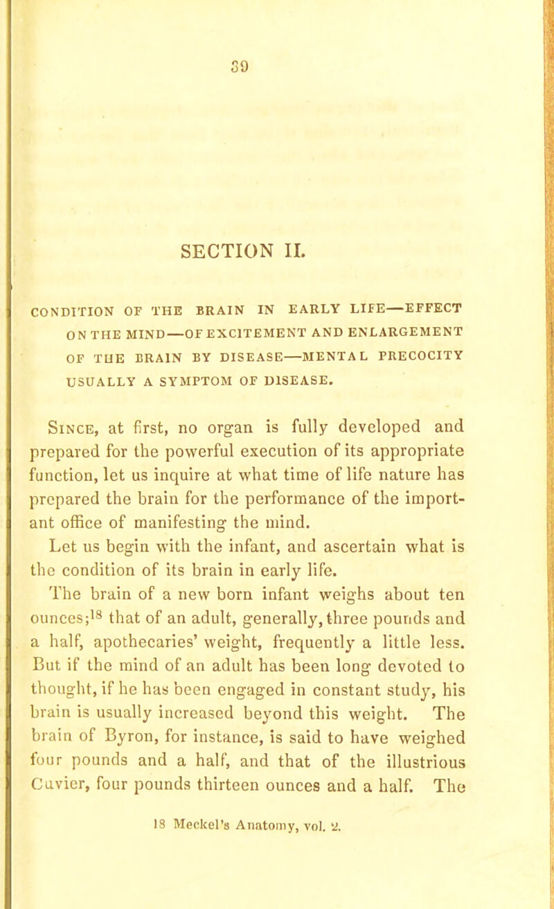 SECTION II. CONDITION OF THE BRAIN IN EARLY LIFE—EFFECT ON THE MIND—OFEXCITEMENT AND ENLARGEMENT OP THE BRAIN BY DISEASE MENTAL PRECOCITY USUALLY A SYMPTOM OF DISEASE. Since, at first, no organ is fully developed and prepared for the powerful execution of its appropriate function, let us inquire at what time of life nature has prepared the brain for the performance of the import- ant office of manifesting the mind. Let us begin with the infant, and ascertain what is the condition of its brain in early life. The brain of a new born infant weighs about ten ounces;'® that of an adult, generally, three pounds and a half, apothecaries’ weight, frequently a little less. But if the mind of an adult has been long devoted to thought, if he has been engaged in constant study, his brain is usually increased beyond this weight. The brain of Byron, for instance, is said to have weighed four pounds and a half, and that of the illustrious Cuvier, four pounds thirteen ounces and a half. The 18 Meckel’s Anatomy, vol. ‘J.