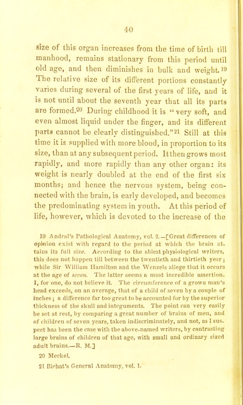 size of this organ increases from the time of birth till manhood, remains stationary from this period until old age, and then diminishes in bulk and weight. >9 The relative size of its different portions constantly varies during several of the first j'ears of life, and it is not until about the seventh year that all its parts are forraed.29 During childhood it is “ very soft, and even almost liquid under the finger, and its different parts cannot be clearly distinguished.”21 Still at this time it is supplied with more blood, in proportion to its size, than at any subsequent period. It then grows most rapidly, and more rapidly than any other organ: its weight is nearly doubled at the end of the first six months; and hence the nervous system, being con- nected with the brain, is early developed, and becomes the predominating system in youth. At this period of life, however, which is devoted to the increase of the 19 Andriil’s Pathological Anatomy, vol. 2.—[Great differences of opinion exist witli regard to the period at which the brain at- tains its full size. According to the ablest pliysiological writers, this does not happen till between the twentieth and thirtieth year; wliile Sir William Hamilton and the Wenzels allege that it occurs at the age of scve7i. The latter seems a most incredible assertion. 1, for one, do not believe it. Tlie circumference of a grown man's head exceeds, on an average, that of a child of seven by a couple of rnclies; a difference far too great to be accounted for by the superior thickness of the skull and integuments. The point can very easily be set at rest, by comparing a great number of brains of men, and of children of seven years, taken indiscriminately, and not, as I sus- pect has been the case with the above-named writers, by contrasting large brains of children of that age, with small and ordinary sized adult brains.—R. M.] 20 Meckel. 21 Bichat’s General -Anatomy, vol. 1.