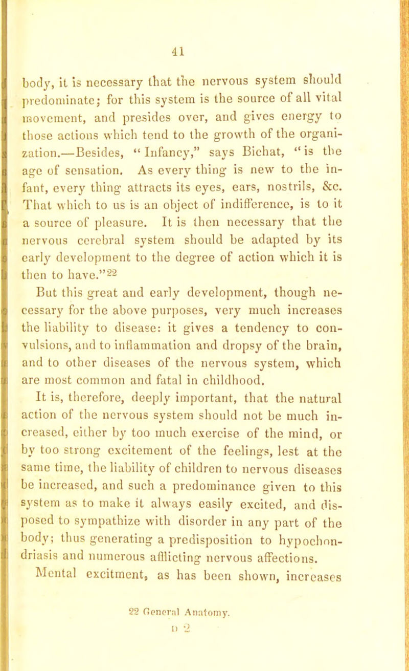 body, it is necessary that the nervous system slioukl predominate; for this system is the source of all vital movement, and presides over, and gives energy to those actions which tend to the growth of the organi- zation.—Besides, “ Infancy,” says Bichat, “ is the age of sensation. As every thing is new to the in- fant, every thing attracts its eyes, ears, nostrils, &c. That which to us is an object of indifference, is to it a source of pleasure. It is then necessary that the nervous cerebral system should be adapted by its early development to the degree of action which it is then to have.”22 But this great and early development, though ne- cessary for the above purposes, very much increases the liability to disease: it gives a tendency to con- vulsions, and to inflammation and dropsy of the brain, and to other diseases of the nervous system, which are most common and fatal in childhood. It is, therefore, deeply important, that the natural action of the nervous system should not be much in- creased, either by too much exercise of the mind, or by too strong excitement of the feelings, lest at the same time, the liability of children to nervous diseases be increased, and such a predominance given to this system as to make it always easily excited, and dis- posed to sympathize with disorder in any part of the body; thus generating a predisposition to hypochon- driasis and numerous afllicting nervous affections. Mental excitment, as has been shown, increases 22 OonornI Anatomy. 1) -2