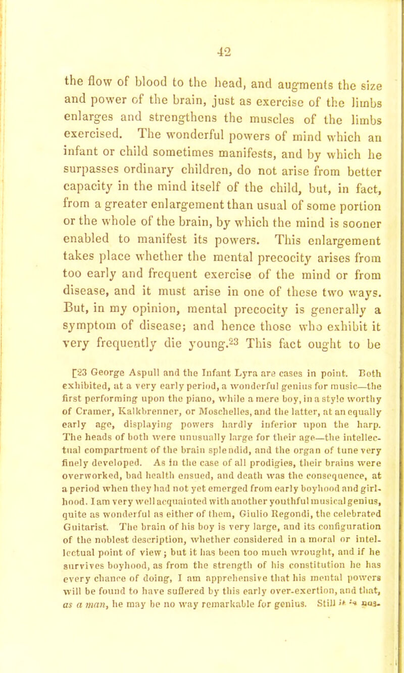 the flow of blood to the head, and augments the size and power of the brain, just as exercise of the limbs enlarges and strengthens the muscles of the limbs exercised. The wonderful powers of mind which an infant or child sometimes manifests, and by which he surpasses ordinary children, do not arise from better capacity in the mind itself of the child, but, in fact, from a greater enlargement than usual of some portion or the whole of the brain, by which the mind is sooner enabled to manifest its powers. This enlargement takes place whether the mental precocity arises from too early and frequent exercise of the mind or from disease, and it must arise in one of these two ways. But, in my opinion, mental precocity is generally a symptom of disease; and hence those who exhibit it very frequently die young.23 This fact ought to be George Aspull and the Infant Lyra are cases in point. Both exhibited, at a very early period, a wonderful genius for music—the first performing upon the piano, wliile a mere boy, in a style worthy of Cramer, Kalkbrenner, or Moschelles, and tlie latter, at an equally early age, displaying powers hardly inferior upon the harp. The heads of both were unusually barge for their age—the intellec- tual compartment of the brain splendid, and the organ of tune very finely developed. As in the case of all prodigies, their brains were overworked, bad health ensued, and death was the consequence, at a period when they had not yet emerged from early boyhood and girl- hood. lam very w'oll acquainted with another youthful musical genius, quite as wonderful ns either of them, Giulio Regondi, the celebrated Guitarist. The brain of his boy is very large, and its configuration of the noblest description, whether considered in a mor.al or intel- lectual point of view; but it has been too much wrought, and if he survives boyhood, as from the strength of his constitution he has every chance of doing, I am apprehensive that his mental pow’crs will be found to have sufiered by this early over-exertion, and that, as a man, he may be no way remarkable for genius. Still ‘s nuj.
