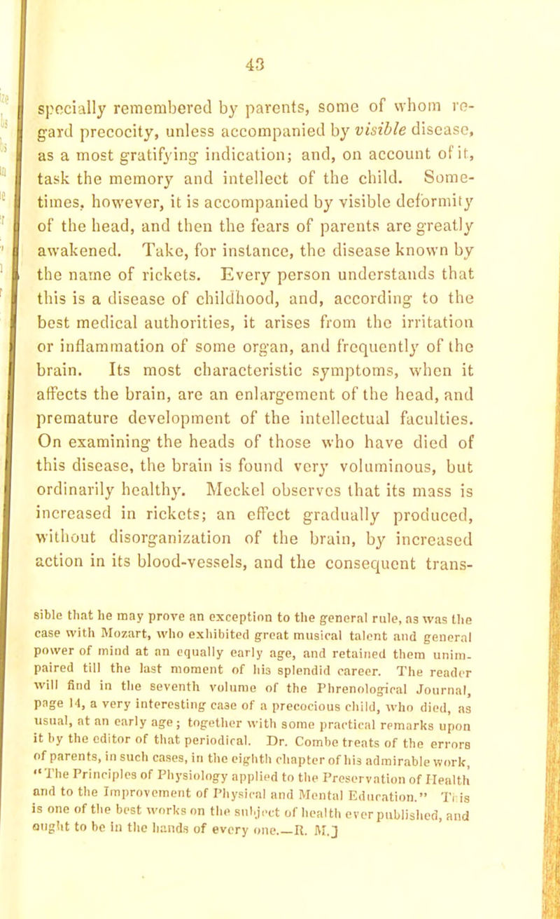 specially remembered by parents, some of whom re- gard precocity, unless accompanied by visible disease, as a most gratifying indication; and, on account of it, task the memory and intellect of the child. Some- times, however, it is accompanied by visible deformity of the head, and then the fears of parents are greatly awakened. Take, for instance, the disease known by the name of rickets. Every person understands that this is a disease of childhood, and, according to the best medical authorities, it arises from the irritation or inflammation of some organ, and frequently of the brain. Its most characteristic symptoms, when it affects the brain, are an enlargement of the head, and premature development of the intellectual faculties. On examining the heads of those who have died of this disease, the brain is found very voluminous, but ordinarily healthy. Meckel observes that its mass is increased in rickets; an effect gradually produced, without disorganization of the brain, by increased action in its blood-vessels, and the consequent trans- sible that he may prove an exception to the general rule, as was tlie case with Mozart, who exhibited great musical talent and general power of mind at an equally early age, and retained them unim- paired till the last moment of his splendid career. The reader will find in the seventh volume of the Phrenological Journal, page 14, a very interesting case of a precocious child, who died, as usual, at an early age; together with some practical remarks upon it by the editor of that periodical. Dr. Combe treats of the errors of parents, in such cases, in the eighth chapter of his admirable work, “The Principles of Physiology applied to the Preservation of Health and to the Improvement of Physical and Mental Education.” Ti is is one of the best works on the subject of health ever published, and ought to be in the liand.s of every one R. M.J
