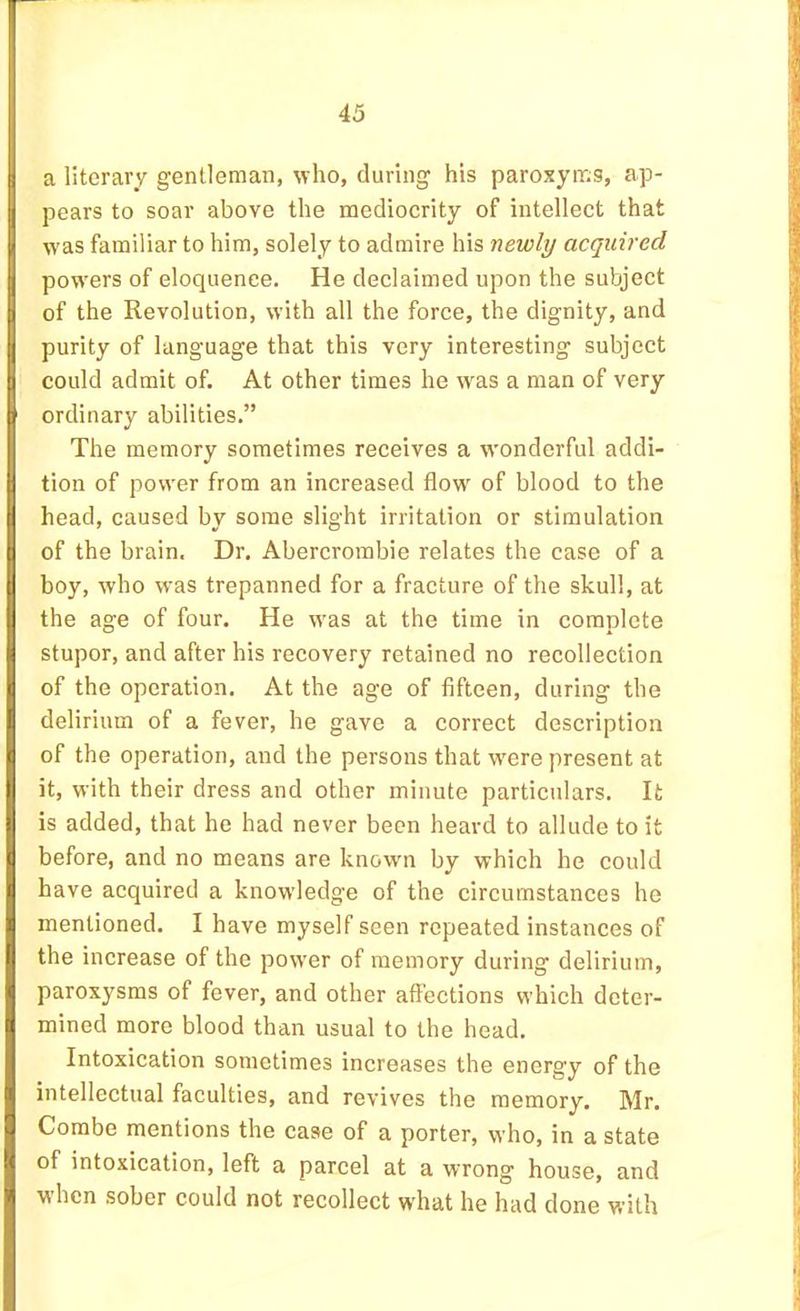 a literary gentleman, who, during his paroxyms, ap- pears to soar above the mediocrity of intellect that w'as familiar to him, solely to admire his newly acquired powers of eloquence. He declaimed upon the subject of the Revolution, with all the force, the dignity, and purity of language that this very interesting subject could admit of. At other times he wms a man of very ordinary abilities.” The memory sometimes receives a wonderful addi- tion of power from an increased flow of blood to the head, caused by some slight irritation or stimulation of the brain. Dr. Abercrombie relates the case of a boy, who was trepanned for a fracture of the skull, at the age of four. He was at the time in complete stupor, and after his recovery retained no recollection of the operation. At the age of fifteen, during the delirium of a fever, he gave a correct description of the operation, and the persons that w'ere present at it, with their dress and other minute particulars. It is added, that he had never been heard to allude to it before, and no means are known by which he could have acquired a knowledge of the circumstances he mentioned. I have myself seen repeated instances of the increase of the power of memory during delirium, paroxysms of fever, and other affections which deter- mined more blood than usual to the head. Intoxication sometimes increases the energy of the intellectual faculties, and revives the memory. Mr. Combe mentions the case of a porter, who, in a state of intoxication, left a parcel at a wrong house, and when sober could not recollect what he had done with