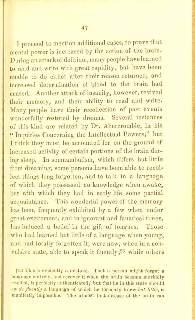 I proceed to mention additional cases, to prove that mental power is increased bj the action of the brain. During an attack of delirium, many people have learned to read and write with great rapidity, but have been unable to do either after their reason returned, and increased determination of blood to the brain had ceased. Another attack of insanity, however, revived their memory, and their ability to read and write. Many people have their recollection of past events wonderfully restored by dreams. Several instances of this kind are related by Dr. Abercrombie, in his “ Inquiries Concerning the Intellectual Powers;” but I think they must be accounted for on the ground of increased activity of certain portions of the brain dur- ing sleep. In somnambulism, which differs but little from dreaming, some persons have been able to recol- lect things long forgotten, and to talk in a language of which they possessed no knowledge wdien awake, but with which they had in early life some partial acquaintance. This wonderful power of the memory has been frequently exhibited by a few when under great excitement; and in ignorant and fanatical times, has induced a belief in the gift of tongues. Those who had learned but little of a language when young, and had totally forgotten it, were now, when in a con- vulsive state, able to speak it fluently while others [26 This is evidently a mistake. That a person might forget a language entirely, and recover it when the brain became morbidly excited, is perfectly authenticated; but that he in this state should speak a language of which he formerly knew little, is manifestly impossible. The utmost that disease of the brain can