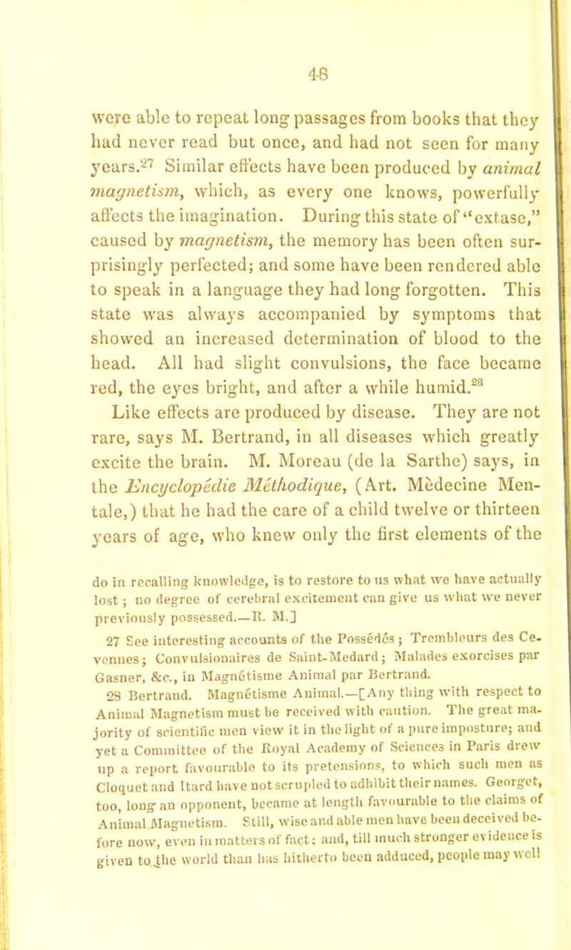 were able to repeat long passages from books that they had never read but once, and had not seen for many years.''^’’’ Similar effects have been produced by animal magnetism, which, as every one knows, powerfully affects the imagination. During this state of “extase,” caused by magnetism, the memory has been often sur- prisingly perfected; and some have been rendered able to speak in a language they had long forgotten. This state was always accompanied by symptoms that showed an increased determination of blood to the head. All had slight convulsions, the face became red, the eyes bright, and after a while humid.^® Like effects are produced by disease. They are not rare, says M. Bertrand, in all diseases which greatly excite the brain. M. Moreau (de la Sarthe) says, in the Encyclopedie Methodique, (Art. Medecine Men- tale,) that he had the care of a child twelve or thirteen years of age, who knew only the first elements of the do in recalling knowledge, is to restore to us what we have actually lost; no degree of cerebral e.xcitement can give us what we never previously possessed R. M.] 27 See interesting accounts of the Possedes j Trombleurs des Ce- venues; Convulsionaires de Saint-Medard; Malades e.xorcises par Gasner, &c., iu Magnetisrae Animal par Bertrand. 28 Bertrand. Magnetisme Animal.—[Any thing with respect to Animal Magnetism must be received with caution. The great ma. jority of scientific men view it in the light of a pure imposture; and yet a Committee of the Royal Academy of Sciences in Paris drew up a report favourable to its pretensions, to which such men as Cloquet and Itard liave not scrupled to adhibit their names. Georget, too, long-an opponent, became at length favourable to the claims of Animal Magnetism. Still, wise and able men have been deceived be- fore now, even iu matters of fact: and, till much stronger evidence is given to jlie world tlian has liiiherto been adduced, people may well