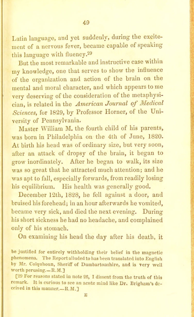 Latin language, and yet suddenly, during the excite- ment of a nervous fever, became capable of speaking this language with fluency.^9 But the most remarkable and instructive case within my knowledge, one that serves to show the influence of the organization and action of the brain on the mental and moral character, and which appears to me very deserving of the consideration of the metaphysi- cian, is related in the American Journal of Medical Sciences, for 1829, by Professor Horner, of the Uni- versity of Pennsylvania. Master William M. the fourth child of his parents, was born in Philadelphia on the 4th of June, 1820. At birth his head was of ordinary size, but very soon, after an attack of dropsy of the brain, it began to grow inordinately. After he began to walk, its size was so great that he attracted much attention; and he was apt to fall, especially forwards, from readily losing his equilibrium. His health was generally good. December 12th, 1828, he fell against a door, and bruised his forehead; in an hour afterwards he vomited, became very sick, and died the next evening. During his short sickness he had no headache, and complained only of his stomach. On examining his head the day after his death, it be juGtified for entirely withholding their belief in the magnetic phenomena. The Report alluded to has been translated into English by Mr. Colquhoun, Sheriff of Dumbartonshire, and is very well worth perusing R. M.] [29 For reasons stated in note 26, I dissent from the truth of this remark. It is curious to see an acute mind like Dr. Brigham’s de- ceived in this manner.—R.M.] £