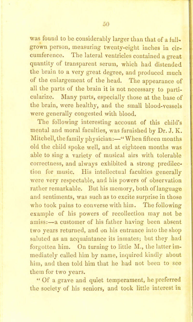 was found to be considerably larger than that of a full- grown person, measuring twenty-eight inches in cir- cumference. The lateral ventricles contained a great quantity of transparent serum, which had distended the brain to a very great degree, and produced much of the enlargement of the head. The appearance of all the parts of the brain it is not necessary to parti- cularize. Many parts, especially those at the base of the brain, were healthy, and the small blood-vessels were generally congested with blood. The following interesting account of this child’s mental and moral faculties, was furnished by Dr. J. K. Mitchell, the family physician:—“When fifteen months old the child spoke well, and at eighteen months was able to sing a variety of musical airs with tolerable correctness, and always exhibited a strong predilec- tion for music. His intellectual faculties generally were very respectable, and his powers of observation rather remarkable. But his memory, both oflanguage and sentiments, was such as to excite surprise in those who took pains to converse with him. The following example of his powers of recollection may not be amiss:—a customer of his father having been absent two years returned, and on his entrance into the shop saluted as an acquaintance its inmates; but they had forgotten him. On turning to little M,, the latter im- mediately called him by name, inquired kindly about him, and then told him that he had not been to see them for two years. “ Of a grave and quiet temperament, he preferred the society of his seniors, and took little interest in