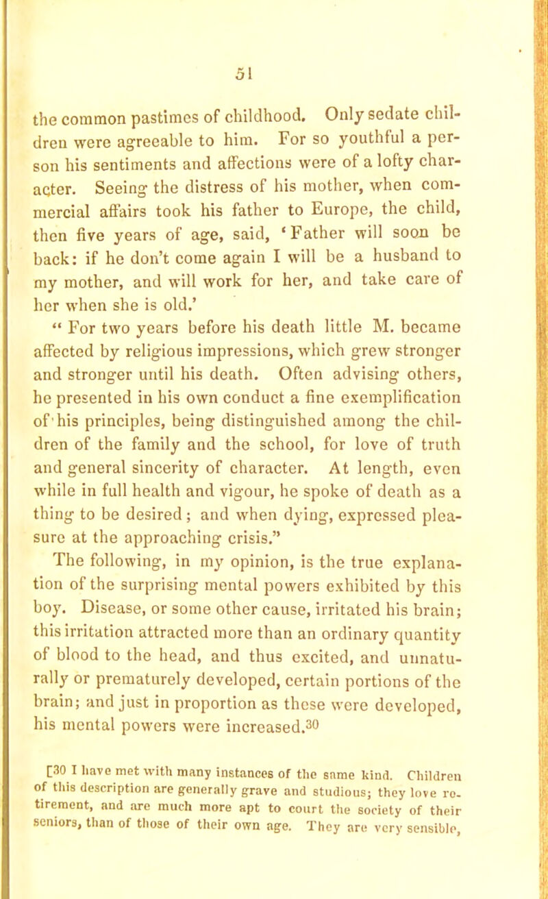 the common pastimes of childhood. Only sedate chil- dren were agreeable to him. For so youthful a per- son his sentiments and affections were of a lofty char- acter. Seeing the distress of his mother, when com- mercial affairs took his father to Europe, the child, then five years of age, said, ‘Father will soon be baek: if he don’t come again I will be a husband to my mother, and will work for her, and take cave of her when she is old.’ “ For two years before his death little M. became affected by religious impressions, which grew stronger and stronger until his death. Often advising others, he presented in his own conduct a fine e-vemplification of'his principles, being distinguished among the chil- dren of the family and the school, for love of truth and general sincerity of character. At length, even while in full health and vigour, he spoke of death as a thing to be desired; and when dying, expressed plea- sure at the approaching crisis.” The following, in my opinion, is the true explana- tion of the surprising mental powers exhibited by this boy. Disease, or some other cause, irritated his brain; this irritation attracted more than an ordinary quantity of blood to the head, and thus excited, and unnatu- rally or prematurely developed, certain portions of the brain; and just in proportion as these were developed, his mental powers were increased.^o [30 I liavG met with many instances of the same kind. Children of tills description are generally grave and studious; they love re. tirement, and are much more apt to court the society of their seniors, than of tliose of their own age. They are very sensible,