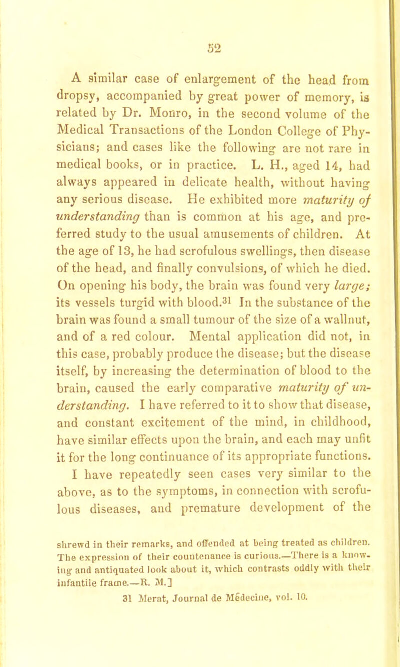 A similar case of enlargement of the head from dropsy, accompanied by great power of memory, is related by Dr. Monro, in the second volume of the Medical Transactions of the London College of Phy- sicians; and cases like the following are not rare in medical books, or in practice. L. H., aged 14, had always appeared in delicate health, without having any serious disease. He exhibited more maturity of understanding than is common at his age, and pre- ferred study to the usual amusements of children. At the age of 13, he had scrofulous swellings, then disease of the head, and finally convulsions, of which he died. On opening his body, the brain was found very large; its vessels turgid with blood.^i In the substance of the brain was found a small tumour of the size of a wallnut, and of a red colour. Mental application did not, in this case, probably produce the disease; but the disease itself, by increasing the determination of blood to the brain, caused the early comparative maturity of un- derstanding. I have referred to it to show that disease, and constant excitement of the mind, in childhood, have similar effects upon the brain, and each may unfit it for the long continuance of its appropriate functions. I have repeatedly seen cases very similar to the above, as to the symptoms, in connection with scrofu- lous diseases, and premature development of the shrewd in their remarks, and ofifended at being; treated as children. The expression of their countenance is curious.—There is a know, ingf and antiquated look about it, which contrasts oddly with their infantile frame.—U. M.]