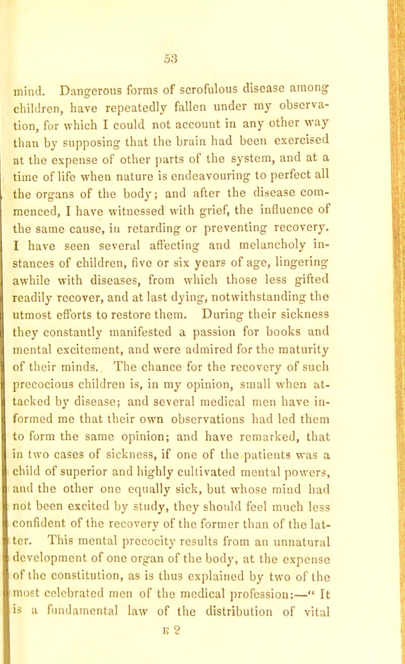 mind. Dangerous forms of scrofulous disease among children, have repeatedly fallen under my observa- tion, for which I could not account in any other way than by supposing that the brain had been exercised at the expense of other parts of the system, and at a time of life when nature is endeavouring to perfect all the organs of the body; and after the disease com- menced, I have witnessed with grief, the influence of the same cause, in retarding or preventing recovery. I have seen several affecting and melancholy in- stances of children, five or six years of age, lingering awhile with diseases, from which those less gifted readily recover, and at last dying, notwithstanding the utmost efforts to restore them. During their sickness they constantly manifested a passion for books and mental excitement, and were admired for the maturity of their minds. The chance for the recovery of such precocious children is, in my opinion, small when at- tacked by disease; and several medical men have in- formed me that their own observations had led them to form the same opinion; and have remarked, that in two cases of sickness, if one of the patients was a child of superior and highly cultivated mental powers, and the other one equally sick, but whose mind had not been excited by study, they should feel much less confident of the recovery of the former than of the lat- ter. This mental precocity results from an unnatural development of one organ of the body, at the expense of the constitution, as is thus explained by two of the most celebrated men of the medical profession:—“ It is a fundamental law of the distribution of vital 1! ?