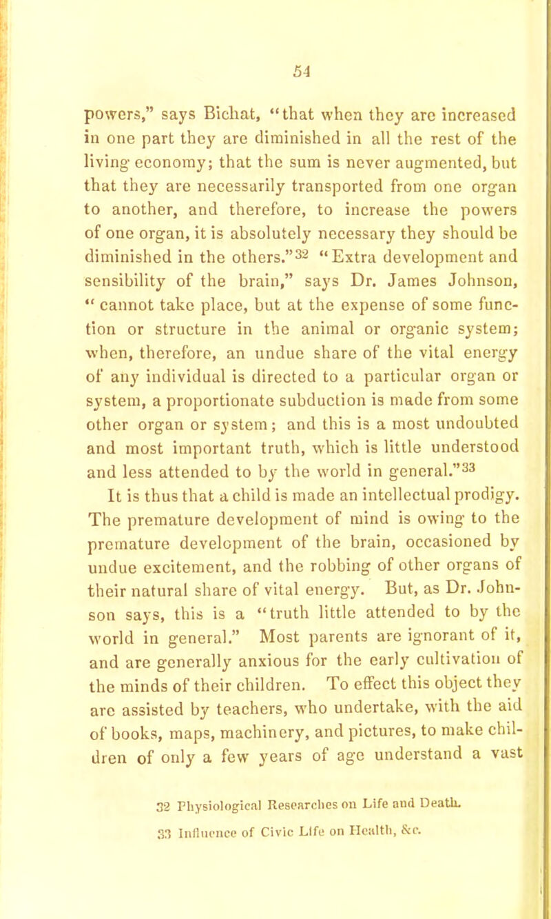 powers,” says Bicliat, “that when they are increased in one part they are diminished in all the rest of the living economy; that the sum is never augmented, but that they are necessarily transported from one organ to another, and therefore, to increase the powers of one organ, it is absolutely necessary they should be diminished in the others.”^^ “Extra development and sensibility of the brain,” says Dr. James Johnson, “ cannot take place, but at the expense of some func- tion or structure in the animal or org'anic system; when, therefore, an undue share of the vital energy of any individual is directed to a particular organ or system, a proportionate subduclion is made from some other organ or system; and this is a most undoubted and most important truth, which is little understood and less attended to by the world in general.”^^ It is thus that a child is made an intellectual prodigy. The premature development of mind is owing to the premature development of the brain, occasioned by undue excitement, and the robbing of other organs of their natural share of vital energy. But, as Dr. John- son says, this is a “truth little attended to by the world in general.” Most parents are ignorant of it, and are generally anxious for the early' cultivation of the minds of their children. To effect this object they arc assisted by teachers, w'ho undertake, with the aid of books, maps, machinery, and pictures, to make chil- dren of only a few' y'ears of age understand a vast 32 Physiological Researches on Life and Death. Influence of Civic Life on Health, &c.