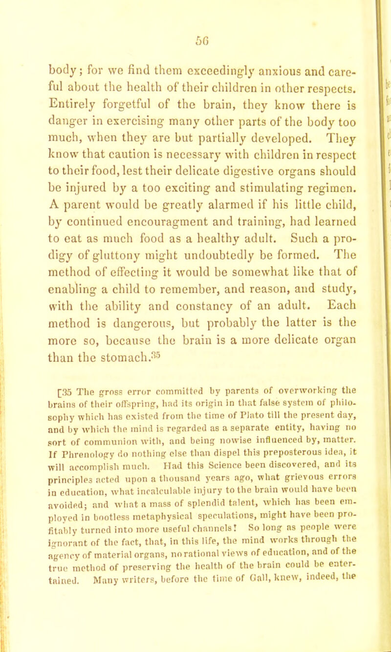bC) body; for we find them exceedingly anxious and care- ful about the health of their children in other respects. Entirely forgetful of the brain, they know there is danger in exercising many other parts of the body too much, when they are but partially developed. They know that caution is necessary with children in respect to their food, lest their delicate digestive organs should be injured by a too exciting and stimulating regimen. A parent would be greatly alarmed if his little child, by continued encouragment and training, had learned to eat as much food as a healthy adult. Such a pro- digy of gluttony might undoubtedly be formed. The method of effecting it would be somewhat like that of enabling a child to remember, and reason, and study, with the ability and constancy of an adult. Each method is dangerous, but probably the latter is the more so, because the brain is a more delicate organ than the stomach.^5 [35 The gross error committed by parents of overworking the brains of their offspring, had its origin in that false system of philo- sophy which has existed from the time of Plato till the present day, and by which the mind is regarded as a separate entity, having no .sort of communion with, and being nowise influenced by, matter. If Phrenology do nothing else than dispel this preposterous idea, it will accomplish much. Had this Science been discovered, and its principles acted tipon a thousand years ago, what grievous errors in education, what incalculable injury to the brain would have been avoided; and what a mass of splendid talent, which has been em. ployed in bootless metaphysical speculations, might have been pro- fitably turned into more useful channels! So long as people were ignorant of the fact, that, in this life, the mind works through the agency of material organs, no rational views of education, and of the true method of preserving the health of the brain could be enter- tained. Many writers, before the time of Gall, knew, indeed, the