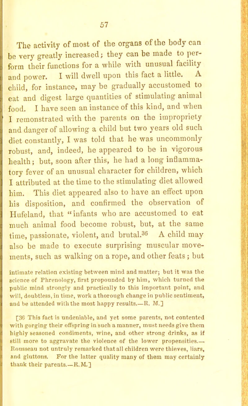 I The activity of most of the organs of the body can be very greatly increased; they can be made to per- form their functions for a while with unusual facility and power. I will dwell upon this fact a little. A [child, for instance, may be gradually accustomed to eat and digest large quantities of stimulating animal food. I have seen an instance of this kind, and when J I remonstrated with the parents on the impropriety and danger of allowing a child but two years old such diet constantly, I was told that he was uncommonly robust, and, indeed, he appeared to be in vigorous health; but, soon after this, he had a long inflamma- ‘ tory fever of an unusual character for children, which I attributed at the time to the stimulating diet allowed him. This diet appeared also to have an effect upon his disposition, and confirmed the observation of Hufeland, that “infants who are accustomed to eat ■ much animal food become robust, but, at the same time, passionate, violent, and brutal.^® A child may ] also be made to execute surprising muscular move- J ments, such as walking on a rope, and other feats ; but 4 intimate relation existing' between mind and matter; but it was the J science of Phrenology, first propounded by him, which turned the I public mind strongly and practically to this important point, and J will, doubtless, in time, work a thorough change in public sentiment, 1 and be attended with the most happy results.—R. M.] [36 This fact is undeniable, and yet some parents, not contented j with gorging their offspring in such a manner, must needs give them I highly seasoned condiments, wine, and other strong drinks, as if still more to aggravate the violence of the lower propensities j Rousseau not untruly remarked that all children were thieves, liars, ^ and gluttons. For the latter quality many of them may certainly _ thank their parents R. M.]