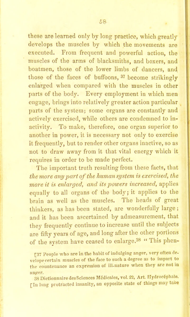 £8 these are learned only by long practice, which greatly develops the muscles by which the movements are ' executed. From frequent and powerful action, the i muscles of the arms of blacksmiths, and boxers, and boatmen, those of the lower limbs of dancers, and those of the faces of buffoons, 37 become strikingly enlarged when compared with the muscles in other parts of the body. Every employment in which men engage, brings into relatively greater action particular parts of the system; some organs are constantly and . actively exercised, while others are condemned to in- activity. To make, therefore, one organ superior to ‘ another in power, it is necessary not only to exercise ' it frequently, but to render other organs inactive, so as not to draw away from it that vital energy which it | requires in order to be made perfect. I The important truth resulting from these facts, that ) the more any part of the human system is exercised, the ; more it is enlarged, and its powers increased, applies equally to all organs of the body; it applies to the < brain as well as the muscles. The heads of great thinkers, as has been stated, are wonderfully large; and it has been ascertained by admeasurement, that , they frequently continue to increase until the subjects | are fifty years of age, and long after the other portions || of the system have ceased to enlarge.33 “ This phen- 1 [37 People who are in the habit of indulging anger, very often de- ll velopecertain muscles of the face to such a degree as to impart to jl the countenance an expression of ill-nature when they are not in H anger, H 38 Dictionnaire desSciences Medicalcs, vol. 22, Art. Hydroefiphale, B [In long protracted insanity, an opposite state of things may tni;« ■