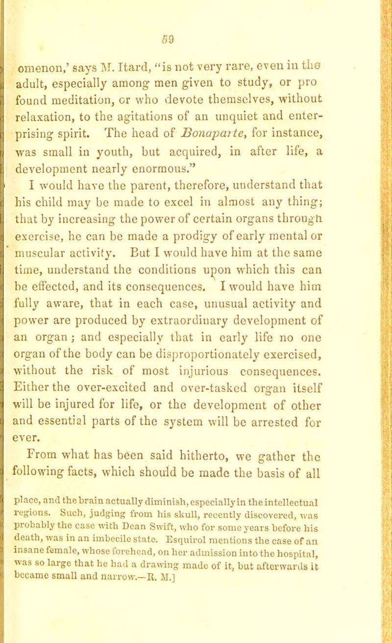 omenon,’ says 1\I. Itard, “is not very rare, even in tiie adult, especially among men given to study, or pro found meditation, or who devote themselves, without relaxation, to the agitations of an unquiet and enter- prising spirit. The head of Bonaparte, for instance, was small in youth, but acquired, in after life, a development nearly enormous.” ' I would have the parent, therefore, understand that his child may be made to excel in almost any thing; I that by increasing the power of certain organs through exercise, he can be made a prodigy of early mental or muscular activity. But I would have him at the same time, understand the conditions ujron which this can be effected, and its consequences. I would have him fully aware, that in each case, unusual activity and power are produced by extraordinary development of an organ; and especially that in early life no one organ of the body can be disproportionately exercised, without the risk of most injurious consequences. Either the over-excited and over-tasked organ itself w'ill be injured for life, or the development of other and essential parts of the system will be arrested for- ever. From what has been said hitherto, we gather the following facts, which should be made the basis of all place, and the brain actually diminish, especially in the intellectual regions. Such, judging from his skull, recently discovered, Vi’as probably the case uath Dean Swift, who for some years before his death, was in an imbecile state. Esquirol mentions the case of an insane female, whose forehead, on her admission into the hospital, was so large that he had a drawing made of it, but afterwards it became small and narrow.—It, M.]