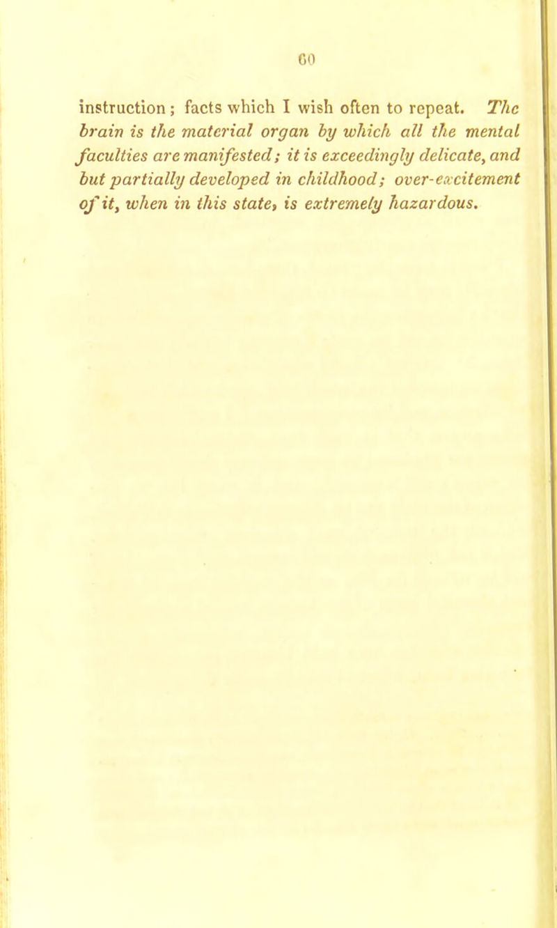 CO instruction ; facts which I wish often to repeat. The brain is the material organ by which all the mental faeulties are manifested; it is exceedingly delicate, and but partially developed in childhood; over-excitement of it, when in this state, is extremely hazardous.
