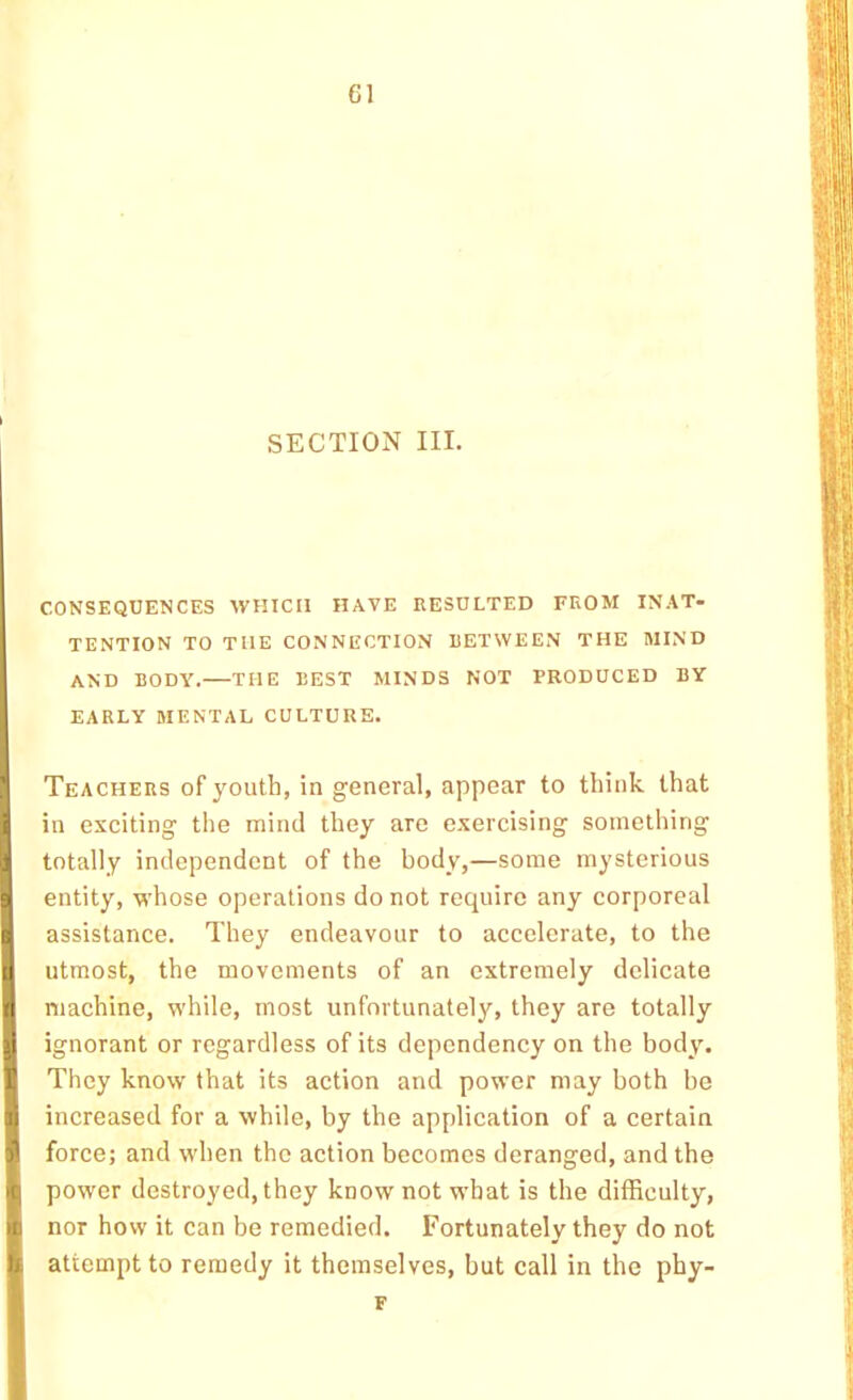 SECTION III. CONSEQUENCES WHICH HAVE RESULTED FROM INAT- TENTION TO THE CONNECTION RETWEEN THE MIND AND BODY. THE BEST MINDS NOT PRODUCED BY EARLY MENTAL CULTURE. Teachers of youth, in general, appear to think that in exciting the mind they are exercising something totally independent of the body,—some mysterious entity, whose operations do not require any corporeal assistance. They endeavour to accelerate, to the utmost, the movements of an extremely delicate machine, while, most unfortunately, they are totally ignorant or regardless of its dependency on the body. They know that its action and power may both be increased for a while, by the application of a certain force; and when the action becomes deranged, and the power destroyed, they know not what is the difficulty, nor how it can be remedied. Fortunately they do not attempt to remedy it themselves, but call in the phy- F