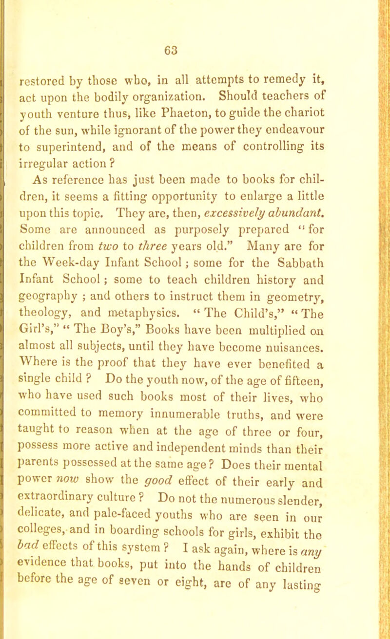 1 restored by those who, in all attempts to remedy it, jact upon the bodily organization. Should teachers of youth venture thus, like Phaeton, to guide the chariot of the sun, while ignorant of the power they endeavour to superintend, and of the means of controlling its irregular action ? As reference has just been made to books for chil- ) dren, it seems a fitting opportunity to enlarge a little I upon this topic. Hhey then, excessively abundant. I Some are announced as purposely prepared “ for > children from two to three years old.” Many are for the Week-day Infant School; some for the Sabbath Infant School; some to teach children history and geography ; and others to instruct them in geometry, theology, and metaphysics. “The Child’s,” “The > Girl’s,” “ The Boy’s,” Books have been multiplied on i almost all subjects, until they have become nuisances. Where is the proof that they have ever benefited a j single child ? Do the youth now, of the age of fifteen, I who have used such books most of their lives, who I committed to memory innumerable truths, and were 1 taught to reason when at the age of three or four, possess more active and independent minds than their parents possessed at the same age ? Does their mental ] power now show the good effect of their early and 1 extraordinary culture ? Do not the numerous slender, I delicate, and pale-faced youths who are seen in our j colleges, and in boarding schools for girls, exhibit the bad effects of this system ? I ask again, where is any j evidence that books, put into the hands of children before the age of seven or eight, are of any lasting