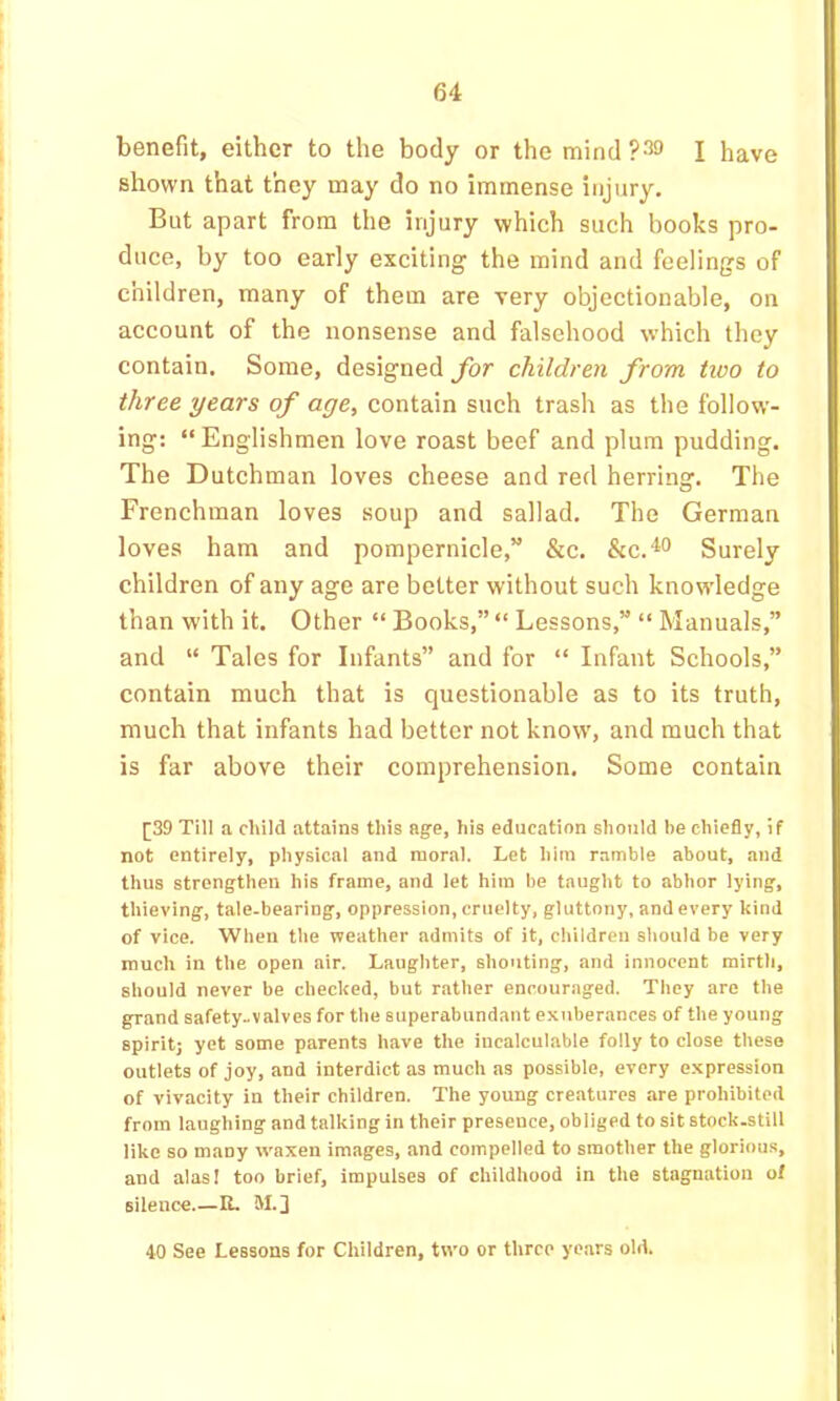 benefit, either to the body or the mind I have shown that they may do no immense injury. But apart from the injury which such books pro- duce, by too early exciting the mind and feelings of children, many of them are very objectionable, on account of the nonsense and falsehood which they contain. Some, designed for children from two to three years of age, contain such trash as the follow- ing; “Englishmen love roast beef and plum pudding. The Dutchman loves cheese and red herring. The Frenchman loves soup and sallad. The German loves ham and pompernicle,” &c. Surely children of any age are better without such knowdedge than with it. Other “ Books,” “ Lessons,” “ Manuals,” and “ Tales for Infants” and for “ Infant Schools,” contain much that is questionable as to its truth, much that infants had better not know, and much that is far above their comprehension. Some contain [39 Till a child attains this age, his education should be chiefly, if not entirely, physical and moral. Let him ramble about, and thus strengthen his frame, and let him be taught to abhor lying, thieving, tale-bearing, oppression, cruelty, gluttony, and every kind of vice. When the weather admits of it, children should be very much in the open air. Laughter, shouting, and innocent mirth, should never be checked, but rather encouraged. They are the grand safety-valves for the superabundant exuberances of the young spirit) yet some parents have the incalculable folly to close these outlets of joy, and interdict as much as possible, every expression of vivacity in their children. The young creatures are prohibited from laughing and talking in their presence, obliged to sit stock-still like so many w'axen images, and compelled to smother the glorious, and alas I too brief, impulses of childhood in the stagnation of silence U. M.j 40 See Lessons for Children, two or three years old.