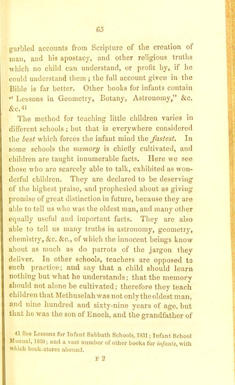garbled accounts from Scripture of the creation of man, and his apostacy, and other religious truths ■which no child can understand, or profit by, if he could understand them ; the full account given in the Bible is far better. Other books for infants contain “ Lessons in Geometry, Botany, Astronomy,” &c. &c.« The method for teaching little children varies in different schools; but that is everywhere considered the best which forces the infant mind i\\G fastest. In some schools the memory is chiefly cultivated, and children are taught innumerable facts. Here we see those who are scarcely able to talk, exhibited as won- derful children. They are declared to be deserving of the highest praise, and prophesied about as giving promise of great distinction in future, because they are able to tell us who was the oldest man, and many other equally useful and important facts. They are also able to tell us many truths in astronomy, gcometr}*, chemistry, &c. &c., of which the innocent beings know about as much as do parrots of the jargon thev deliver. In other schools, teachers are opposed to such practice; and say that a child should learn nothing but what he understands; that the memory should not alone be cultivated; therefore they teach children that Methuselah was not only the oldest man, and nine hundi'ed and sixty-nine years of age, but that he was the son of Enoch, and the grandfather of 41 See Lessons for Infant Sabbath Schools, 1831; Infant School Manual, 1830; and a vast number of other books for infants, with wliich book-stores abound. F 2