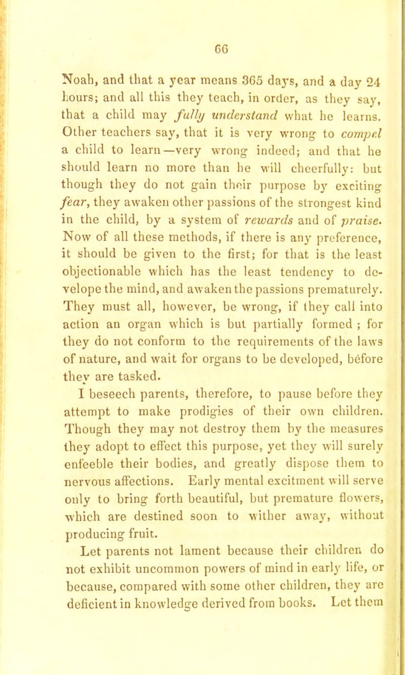 Noah, and that a year means 365 days, and a day 24 Lours; and all this they teach, in order, as they say, that a child may fullij understand what he learns. Other teachers say, that it is very wrong to compel a child to learn—very wrong indeed; and that he should learn no more than he will cheerfully: but though they do not gain their purpose by exciting fear, they awaken other passions of the strongest kind in the child, by a system of rewards and of praise. Now of all these methods, if there is any preference, it should be given to the first; for that is the least objectionable which has the least tendency to de- velope the mind, and awaken the passions prematurely. They must all, however, be wrong, if they call into action an organ which is but partially formed ; for they do not conform to the requirements of the laws of nature, and wait for organs to be developed, before they are tasked. I beseech parents, therefore, to pause before they attempt to make prodigies of their own children. Though they may not destroy them by the measures they adopt to effect this purpose, yet they will surely enfeeble their bodies, and greatly dispose them to nervous affections. Early mental excitment will serve only to bring forth beautiful, but premature flowers, which are destined soon to wither away, without producing fruit. Let parents not lament because their children do not exhibit uncommon powers of mind in earl}' life, or because, compared with some other children, they are deficient in knowledge derived from books. Let them