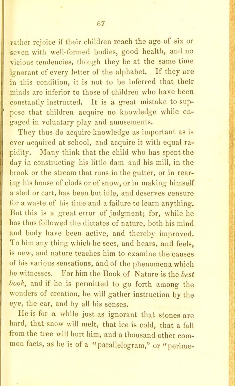 rather rejoice if their children reach the age of six or seven with well-formed bodies, good health, and no vicious tendencies, though they be at the same time ignorant of every letter of the alphabet. If they are in this condition, it is not to be inferred that their minds are inferior to those of children who have been constantly instructed. It is a great mistake to sup- pose that children acquire no knowledge while en- gaged in voluntary play and amusements. They thus do acquire knowledge as important as is ever acquired at school, and acquire it with equal ra- pidity. Many think that the child who has spent the li day in constructing his little dam and his mill, in the brook or the stream that runs in the gutter, or in rear- ing his house of clods or of snow, or in making himself a sled or cart, has been but idle, and deserves censure for a waste of his time and a failure to learn anything. But this is a great error of judgment; for, while he has thus followed the dictates of nature, both his mind and body have been active, and thereby improved. To him any thing which he sees, and hears, and feels, is new, and nature teaches him to examine the causes of his various sensations, and of the phenomena which he witnesses. For him the Book of Nature is the best book, and if he is permitted to go forth among the wonders of creation, he will gather instruction by the ejm, the ear, and by all his senses. He is for a while just as ignorant that stones are hard, that snow will melt, that ice is cold, that a fall from the tree will hurt him, and a thousand other com- mon facts, as he is of a “parallelogram,” or “perime-